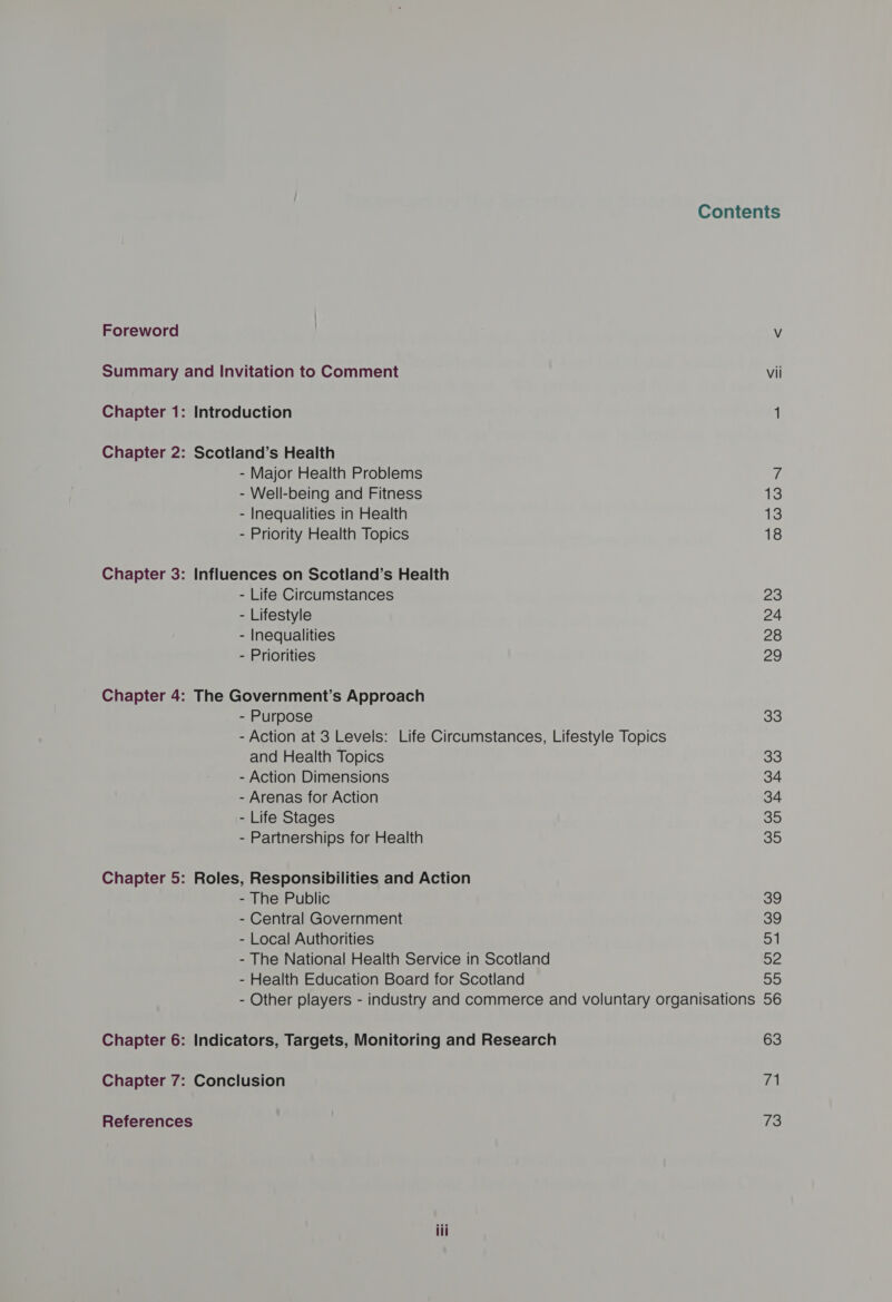 Foreword Summary and Invitation to Comment Chapter 1: Introduction Chapter 2: Scotland’s Health - Major Health Problems - Well-being and Fitness - Inequalities in Health - Priority Health Topics Chapter 3: Influences on Scotland’s Health - Life Circumstances - Lifestyle - Inequalities - Priorities Chapter 4: The Government’s Approach - Purpose - Action at 3 Levels: Life Circumstances, Lifestyle Topics and Health Topics - Action Dimensions - Arenas for Action - Life Stages - Partnerships for Health Chapter 5: Roles, Responsibilities and Action - The Public - Central Government - Local Authorities - The National Health Service in Scotland - Health Education Board for Scotland Contents vil 13 13 18 23 24 28 29 33 33 34 34 35 35 39 39 of ay 99 Chapter 6: Indicators, Targets, Monitoring and Research Chapter 7: Conclusion References 63 71 73