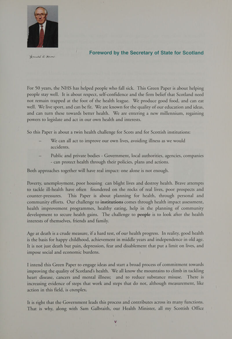 Foreword by the Secretary of State for Scotland  For 50 years, the NHS has helped people who fall sick. This Green Paper is about helping people stay well. It is about respect, self-confidence and the firm belief that Scotland need not remain trapped at the foot of the health league. We produce good food, and can eat well. We live sport, and can be fit. We are known for the quality of our education and ideas, and can turn these towards better health. We are entering a new millennium, regaining powers to legislate and act in our own health and interests. So this Paper is about a twin health challenge for Scots and for Scottish institutions: = We can all act to improve our own lives, avoiding illness as we would accidents. = Public and private bodies - Government, local authorities, agencies, companies - can protect health through their policies, plans and actions. Both approaches together will have real impact: one alone is not enough. Poverty, unemployment, poor housing can blight lives and destroy health. Brave attempts to tackle ill-health have often foundered on the rocks of real lives, poor prospects and counter-pressures. This Paper is about planning for health, through personal and community efforts. Our challenge to institutions comes through health impact assessment, health improvement programmes, healthy eating, help in the planning of community development to secure health gains. The challenge to people is to look after the health interests of themselves, friends and family. Age at death is a crude measure, if a hard test, of our health progress. In reality, good health is the basis for happy childhood, achievement in middle years and independence in old age. It is not just death but pain, depression, fear and disablement that put a limit on lives, and impose social and economic burdens. I intend this Green Paper to engage ideas and start a broad process of commitment towards improving the quality of Scotland’s health. We all know the mountains to climb in tackling heart disease, cancers and mental illness; and to reduce substance misuse. There is increasing evidence of steps that work and steps that do not, although measurement, like action in this field, is complex. It is right that the Government leads this process and contributes across its many functions. That is why, along with Sam Galbraith, our Health Minister, all my Scottish Office