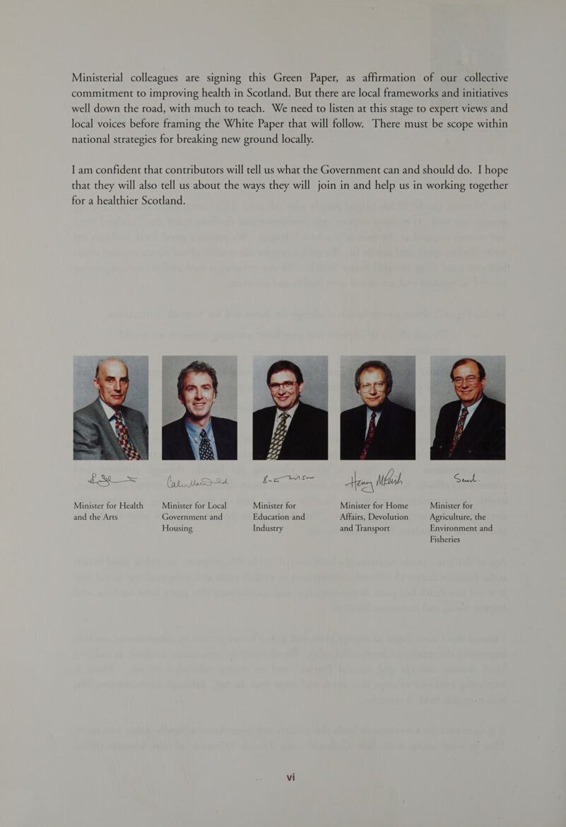 Ministerial colleagues are signing this Green Paper, as affirmation of our collective commitment to improving health in Scotland. But there are local frameworks and initiatives well down the road, with much to teach. We need to listen at this stage to expert views and local voices before framing the White Paper that will follow. There must be scope within national strategies for breaking new ground locally. I am confident that contributors will tell us what the Government can and should do. I hope that they will also tell us about the ways they will join in and help us in working together for a healthier Scotland.  (aL Me Spall Minister for Health Minister for Local Minister for Minister for Home Minister for and the Arts Government and Education and Affairs, Devolution Agriculture, the Housing Industry and Transport Environment and Fisheries