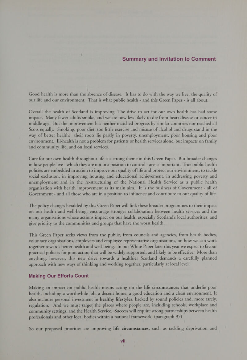 Summary and Invitation to Comment Good health is more than the absence of disease. It has to do with the way we live, the quality of our life and our environment. That is what public health - and this Green Paper - is all about. Overall the health of Scotland is improving. The drive to act for our own health has had some impact. Many fewer adults smoke, and we are now less likely to die from heart disease or cancer in middle age. But the improvement has neither matched progress by similar countries nor reached all Scots equally. Smoking, poor diet, too little exercise and misuse of alcohol and drugs stand in the way of better health: their roots lie partly in poverty, unemployment, poor housing and poor environment. Ill-health is not a problem for patients or health services alone, but impacts on family and community life, and on local services. Care for our own health throughout life is a strong theme in this Green Paper. But broader changes in how people live - which they are not in a position to control - are as important. True public health policies are embedded in action to improve our quality of life and protect our environment, to tackle social exclusion, in improving housing and educational achievement, in addressing poverty and unemployment and in the re-structuring of the National Health Service as a public health organisation with health improvement as its main aim. It is the business of Government - all of Government - and all those who are in a position to influence and contribute to our quality of life. The policy changes heralded by this Green Paper will link these broader programmes to their impact on our health and well-being; encourage stronger collaboration between health services and the many organisations whose actions impact on our health, especially Scotland’s local authorities; and give priority to the communities and groups that have the worst health. This Green Paper seeks views from the public, from councils and agencies, from health bodies, voluntary organisations, employers and employee representative organisations, on how we can work together towards better health and well-being. In our White Paper later this year we expect to favour practical policies for joint action that will be widely supported, and likely to be effective. More than anything, however, this new drive towards a healthier Scotland demands a carefully planned approach with new ways of thinking and working together, particularly at local level. Making Our Efforts Count Making an impact on public health means acting on the life circumstances that underlie poor health, including a worthwhile job, a decent home, a good education and a clean environment. It also includes personal investment in healthy lifestyles, backed by sound policies and, more rarely, regulation. And we must target the places where people are, including schools, workplace and community settings, and the Health Service. Success will require strong partnerships between health professionals and other local bodies within a national framework. (paragraph 95) So our proposed priorities are improving life circumstances, such as tackling deprivation and