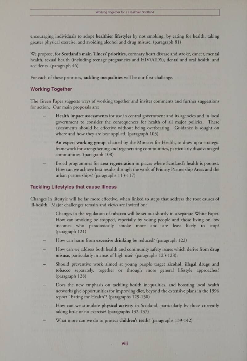 Working Together for a Healthier Scotland encouraging individuals to adopt healthier lifestyles by not smoking, by eating for health, taking greater physical exercise, and avoiding alcohol and drug misuse. (paragraph 81) We propose, for Scotland’s main ‘illness’ priorities, coronary heart disease and stroke, cancer, mental health, sexual health (including teenage pregnancies and HIV/AIDS), dental and oral health, and accidents. (paragraph 46) For each of these priorities, tackling inequalities will be our first challenge. Working Together The Green Paper suggests ways of working together and invites comments and further suggestions for action. Our main proposals are: - Health impact assessments for use in central government and its agencies and in local government to consider the consequences for health of all major policies. These assessments should be effective without being overbearing. Guidance is sought on where and how they are best applied. (paragraph 103) = An expert working group, chaired by the Minister for Health, to draw up a strategic framework for strengthening and regenerating communities, particularly disadvantaged communities. (paragraph 108) - Broad programmes for area regeneration in places where Scotland’s health is poorest. How can we achieve best results through the work of Priority Partnership Areas and the urban partnerships? (paragraphs 113-117) Tackling Lifestyles that cause Illness Changes in lifestyle will be far more effective, when linked to steps that address the root causes of ill-health. Major challenges remain and views are invited on: - Changes in the regulation of tobacco will be set out shortly in a separate White Paper. How can smoking be stopped, especially by young people and those living on low incomes who paradoxically smoke more and are least likely to stop? (paragraph 121) — How can harm from excessive drinking be reduced? (paragraph 122) - How can we address both health and community safety issues which derive from drug misuse, particularly in areas of high use? (paragraphs 123-128). _ Should preventive work aimed at young people target alcohol, illegal drugs and tobacco separately, together or through more general lifestyle approaches? (paragraph 128) a Does the new emphasis on tackling health inequalities, and boosting local health networks give opportunities for improving diet, beyond the extensive plans in the 1996 report “Eating for Health”? (paragraphs 129-130) - How can we stimulate physical activity in Scotland, particularly by those currently taking little or no exercise? (paragraphs 132-137) - What more can we do to protect children’s teeth? (paragraphs 139-142)