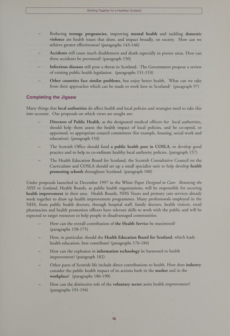 Reducing teenage pregnancies, improving mental health and tackling domestic violence are health issues that draw, and impact broadly, on society. How can we achieve greater effectiveness? (paragraphs 143-146) Accidents still cause much disablement and death especially in poorer areas. How can these accidents be prevented? (paragraph 150) Infectious diseases still pose a threat in Scotland. The Government propose a review of existing public health legislation. (paragraphs 151-153) Other countries face similar problems, but enjoy better health. What can we take from their approaches which can be made to work here in Scotland? (paragraph 97) Directors of Public Health, as the designated medical officers for local authorities, should help them assess the health impact of local policies, and be co-opted, or appointed, to appropriate council committees (for example, housing, social work and education). (paragraph 154) The Scottish Office should fund a public health post in COSLA, to develop good practice and to help to co-ordinate healthy local authority policies. (paragraph 157) The Health Education Board for Scotland, the Scottish Consultative Council on the Curriculum and COSLA should set up a small specialist unit to help develop health promoting schools throughout Scotland. (paragraph 180) How can the overall contribution of the Health Service be maximised? (paragraphs 158-175) How, in particular, should the Health Education Board for Scotland, which leads health education, best contribute? (paragraphs 176-184) How can the explosion in information technology be harnessed to health improvement? (paragraph 182) Other parts of Scottish life include direct contributions to health. How does industry consider the public health impact of its actions both in the market and in the workplace? (paragraphs 186-190) How can the distinctive role of the voluntary sector assist health improvement? (paragraphs 191-194)