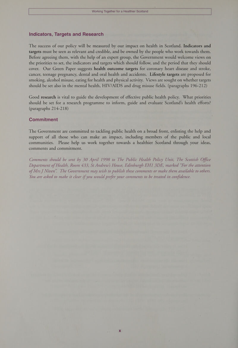   Working Together for a Healthier Scotland  Indicators, Targets and Research The success of our policy will be measured by our impact on health in Scotland. Indicators and targets must be seen as relevant and credible, and be owned by the people who work towards them. Before agreeing them, with the help of an expert group, the Government would welcome views on the priorities to set, the indicators and targets which should follow, and the period that they should cover. Our Green Paper suggests health outcome targets for coronary heart disease and stroke, cancer, teenage pregnancy, dental and oral health and accidents. Lifestyle targets are proposed for smoking, alcohol misuse, eating for health and physical activity. Views are sought on whether targets should be set also in the mental health, HIV/AIDS and drug misuse fields. (paragraphs 196-212) Good research is vital to guide the development of effective public health policy. What priorities should be set for a research programme to inform, guide and evaluate Scotland’s health efforts? (paragraphs 214-218) Commitment The Government are committed to tackling public health on a broad front, enlisting the help and support of all those who can make an impact, including members of the public and local communities. Please help us work together towards a healthier Scotland through your ideas, comments and commitment. Comments should be sent by 30 April 1998 to The Public Health Policy Unit, The Scottish Office Department of Health, Room 433, St Andrew’ House, Edinburgh EH1 3DE, marked “For the attention of Mrs J Niven”. The Government may wish to publish these comments or make them available to others. You are asked to make it clear if you would prefer your comments to be treated in confidence.