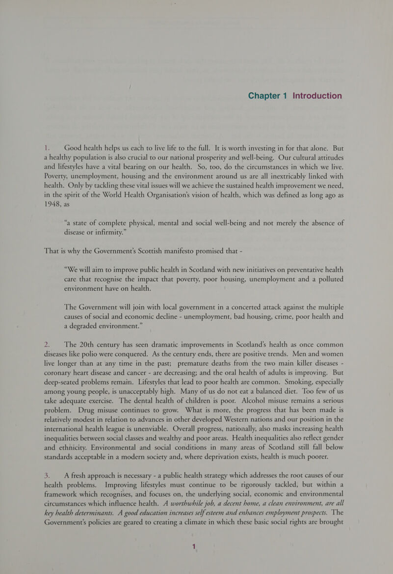 it: Good health helps us each to live life to the full. It is worth investing in for that alone. But a healthy population is also crucial to our national prosperity and well-being. Our cultural attitudes and lifestyles have a vital bearing on our health. So, too, do the circumstances in which we live. Poverty, unemployment, housing and the environment around us are all inextricably linked with health. Only by tackling these vital issues will we achieve the sustained health improvement we need, in the spirit of the World Health Organisation’s vision of health, which was defined as long ago as 1948, as “a state of complete physical, mental and social well-being and not merely the absence of disease or infirmity.” That is why the Government’s Scottish manifesto promised that - “We will aim to improve public health in Scotland with new initiatives on preventative health care that recognise the impact that poverty, poor housing, unemployment and a polluted environment have on health. The Government will join with local government in a concerted attack against the multiple causes of social and economic decline - unemployment, bad housing, crime, poor health and a degraded environment.” Dp The 20th century has seen dramatic improvements in Scotland’s health as once common diseases like polio were conquered. As the century ends, there are positive trends. Men and women live longer than at any time in the past; premature deaths from the two main killer diseases - coronary heart disease and cancer - are decreasing; and the oral health of adults is improving. But deep-seated problems remain. Lifestyles that lead to poor health are common. Smoking, especially among young people, is unacceptably high. Many of us do not eat a balanced diet. Too few of us take adequate exercise. The dental health of children is poor. Alcohol misuse remains a serious problem. Drug misuse continues to grow. What is more, the progress that has been made is relatively modest in relation to advances in other developed Western nations and our position in the international health league is unenviable. Overall progress, nationally, also masks increasing health inequalities between social classes and wealthy and poor areas. Health inequalities also reflect gender and ethnicity. Environmental and social conditions in many areas of Scotland still fall below standards acceptable in a modern society and, where deprivation exists, health is much poorer. 3. A fresh approach is necessary - a public health strategy which addresses the root causes of our health problems. Improving lifestyles must continue to be rigorously tackled, but within a framework which recognises, and focuses on, the underlying social, economic and environmental circumstances which influence health. A worthwhile job, a decent home, a clean environment, are all key health determinants. A good education increases self esteem and enhances employment prospects. The Government's policies are geared to creating a climate in which these basic social rights are brought