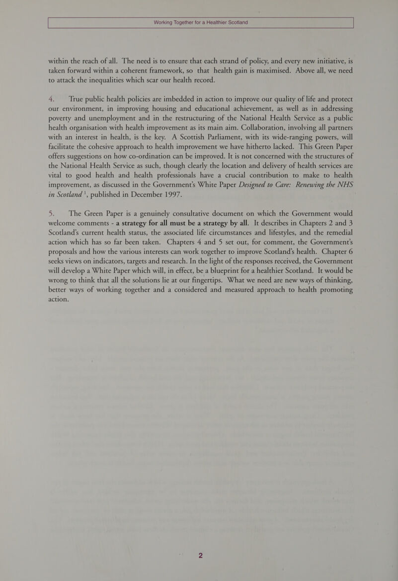 within the reach of all. The need is to ensure that each strand of policy, and every new initiative, is taken forward within a coherent framework, so that health gain is maximised. Above all, we need to attack the inequalities which scar our health record. 4. True public health policies are imbedded in action to improve our quality of life and protect our environment, in improving housing and educational achievement, as well as in addressing poverty and unemployment and in the restructuring of the National Health Service as a public health organisation with health improvement as its main aim. Collaboration, involving all partners with an interest in health, is the key. A Scottish Parliament, with its wide-ranging powers, will facilitate the cohesive approach to health improvement we have hitherto lacked. This Green Paper offers suggestions on how co-ordination can be improved. It is not concerned with the structures of the National Health Service as such, though clearly the location and delivery of health services are vital to good health and health professionals have a crucial contribution to make to health improvement, as discussed in the Governments White Paper Designed to Care: Renewing the NHS in Scotland ', published in December 1997. 5. The Green Paper is a genuinely consultative document on which the Government would welcome comments - a strategy for all must be a strategy by all. It describes in Chapters 2 and 3 Scotland’s current health status, the associated life circumstances and lifestyles, and the remedial action which has so far been taken. Chapters 4 and 5 set out, for comment, the Government's proposals and how the various interests can work together to improve Scotland’s health. Chapter 6 seeks views on indicators, targets and research. In the light of the responses received, the Government will develop a White Paper which will, in effect, be a blueprint for a healthier Scotland. It would be wrong to think that all the solutions lie at our fingertips. What we need are new ways of thinking, better ways of working together and a considered and measured approach to health promoting action.