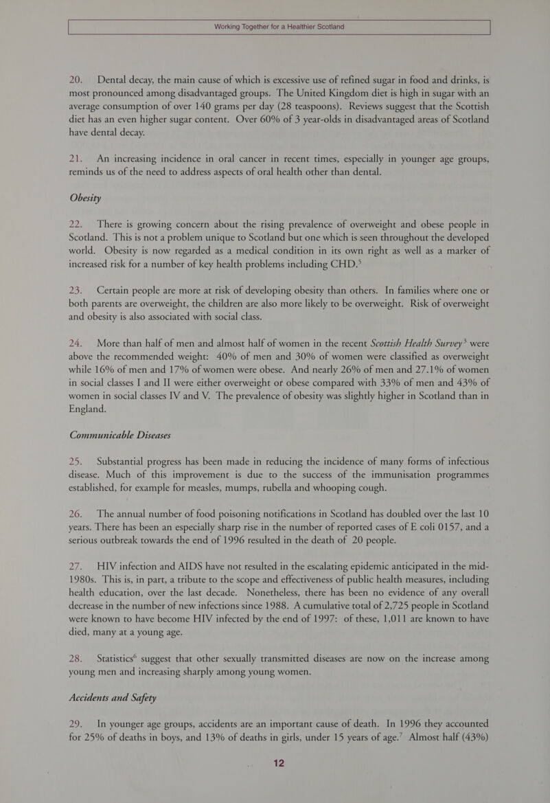 20. Dental decay, the main cause of which is excessive use of refined sugar in food and drinks, is most pronounced among disadvantaged groups. The United Kingdom diet is high in sugar with an average consumption of over 140 grams per day (28 teaspoons). Reviews suggest that the Scottish diet has an even higher sugar content. Over 60% of 3 year-olds in disadvantaged areas of Scotland have dental decay. 21. An increasing incidence in oral cancer in recent times, especially in younger age groups, reminds us of the need to address aspects of oral health other than dental. Obesity 22. There is growing concern about the rising prevalence of overweight and obese people in Scotland. This is not a problem unique to Scotland but one which is seen throughout the developed world. Obesity is now regarded as a medical condition in its own right as well as a marker of increased risk for a number of key health problems including CHD. 23. Certain people are more at risk of developing obesity than others. In families where one or both parents are overweight, the children are also more likely to be overweight. Risk of overweight and obesity is also associated with social class. 24. More than half of men and almost half of women in the recent Scottish Health Survey’ were above the recommended weight: 40% of men and 30% of women were classified as overweight while 16% of men and 17% of women were obese. And nearly 26% of men and 27.1% of women in social classes I and II were either overweight or obese compared with 33% of men and 43% of women in social classes [V and V. The prevalence of obesity was slightly higher in Scotland than in England. Communicable Diseases 25. Substantial progress has been made in reducing the incidence of many forms of infectious disease. Much of this improvement is due to the success of the immunisation programmes established, for example for measles, mumps, rubella and whooping cough. 26. The annual number of food poisoning notifications in Scotland has doubled over the last 10 years. There has been an especially sharp rise in the number of reported cases of E coli 0157, and a serious outbreak towards the end of 1996 resulted in the death of 20 people. 27. HIV infection and AIDS have not resulted in the escalating epidemic anticipated in the mid- 1980s. This is, in part, a tribute to the scope and effectiveness of public health measures, including health education, over the last decade. Nonetheless, there has been no evidence of any overall decrease in the number of new infections since 1988. A cumulative total of 2,725 people in Scotland were known to have become HIV infected by the end of 1997: of these, 1,011 are known to have died, many at a young age. 28. Statistics® suggest that other sexually transmitted diseases are now on the increase among young men and increasing sharply among young women. Accidents and Safety 29. In younger age groups, accidents are an important cause of death. In 1996 they accounted for 25% of deaths in boys, and 13% of deaths in girls, under 15 years of age.’ Almost half (43%) t2