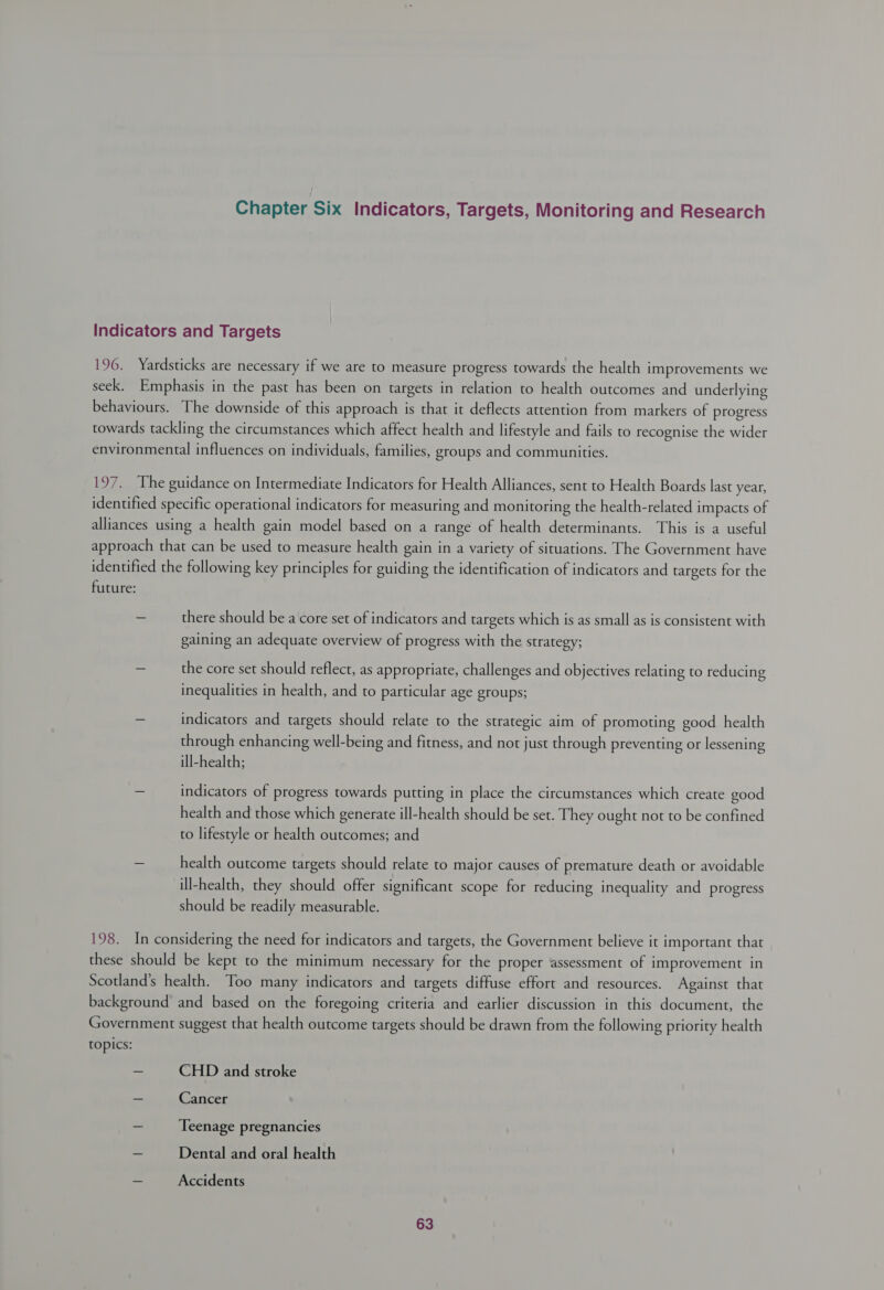 Chapter Six Indicators, Targets, Monitoring and Research Indicators and Targets 196. Yardsticks are necessary if we are to measure progress towards the health improvements we seek. Emphasis in the past has been on targets in relation to health outcomes and underlying behaviours. The downside of this approach is that it deflects attention from markers of progress towards tackling the circumstances which affect health and lifestyle and fails to recognise the wider environmental influences on individuals, families, groups and communities. 197. The guidance on Intermediate Indicators for Health Alliances, sent to Health Boards last year, identified specific operational indicators for measuring and monitoring the health-related impacts of alliances using a health gain model based on a range of health determinants. This is a useful approach that can be used to measure health gain in a variety of situations. The Government have identified the following key principles for guiding the identification of indicators and targets for the future: - there should be a core set of indicators and targets which is as small as is consistent with gaining an adequate overview of progress with the strategy; ~ the core set should reflect, as appropriate, challenges and objectives relating to reducing inequalities in health, and to particular age groups; — indicators and targets should relate to the strategic aim of promoting good health through enhancing well-being and fitness, and not just through preventing or lessening ill-health; — indicators of progress towards putting in place the circumstances which create good health and those which generate ill-health should be set. They ought not to be confined to lifestyle or health outcomes; and ~ health outcome targets should relate to major causes of premature death or avoidable ill-health, they should offer significant scope for reducing inequality and progress should be readily measurable. 198. In considering the need for indicators and targets, the Government believe it important that these should be kept to the minimum necessary for the proper assessment of improvement in Scotland’s health. Too many indicators and targets diffuse effort and resources. Against that background and based on the foregoing criteria and earlier discussion in this document, the Government suggest that health outcome targets should be drawn from the following priority health topics: - CHD and stroke _ Cancer ~ Teenage pregnancies _ Dental and oral health me Accidents