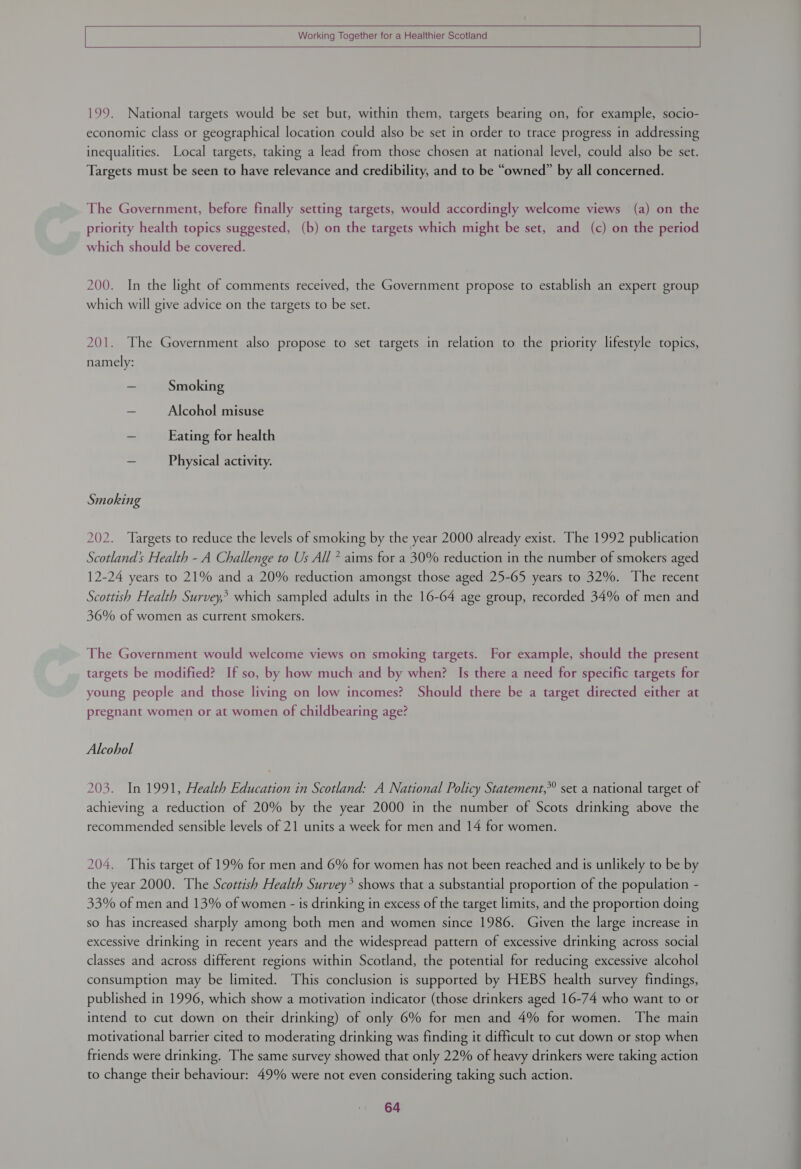   [ Working Together for a Healthier Scotland |   199. National targets would be set but, within them, targets bearing on, for example, socio- economic class or geographical location could also be set in order to trace progress in addressing inequalities. Local targets, taking a lead from those chosen at national level, could also be set. Targets must be seen to have relevance and credibility, and to be “owned” by all concerned. The Government, before finally setting targets, would accordingly welcome views (a) on the priority health topics suggested, (b) on the targets which might be set, and (c) on the period which should be covered. 200. In the light of comments received, the Government propose to establish an expert group which will give advice on the targets to be set. 201. The Government also propose to set targets in relation to the priority lifestyle topics, namely: = Smoking — Alcohol misuse ~ Eating for health - Physical activity. Smoking 202. ‘Targets to reduce the levels of smoking by the year 2000 already exist. The 1992 publication Scotland’ Health - A Challenge to Us All * aims for a 30% reduction in the number of smokers aged 12-24 years to 21% and a 20% reduction amongst those aged 25-65 years to 32%. The recent Scottish Health Survey? which sampled adults in the 16-64 age group, recorded 34% of men and 36% of women as current smokers. The Government would welcome views on smoking targets. For example, should the present targets be modified? If so, by how much and by when? Is there a need for specific targets for young people and those living on low incomes? Should there be a target directed either at pregnant women or at women of childbearing age? Alcohol 203. In 1991, Health Education in Scotland: A National Policy Statement,* set a national target of achieving a reduction of 20% by the year 2000 in the number of Scots drinking above the recommended sensible levels of 21 units a week for men and 14 for women. 204. This target of 19% for men and 6% for women has not been reached and is unlikely to be by the year 2000. The Scottish Health Survey* shows that a substantial proportion of the population - 33% of men and 13% of women - is drinking in excess of the target limits, and the proportion doing so has increased sharply among both men and women since 1986. Given the large increase in excessive drinking in recent years and the widespread pattern of excessive drinking across social classes and across different regions within Scotland, the potential for reducing excessive alcohol consumption may be limited. This conclusion is supported by HEBS health survey findings, published in 1996, which show a motivation indicator (those drinkers aged 16-74 who want to or intend to cut down on their drinking) of only 6% for men and 4% for women. The main motivational barrier cited to moderating drinking was finding it difficult to cut down or stop when friends were drinking. The same survey showed that only 22% of heavy drinkers were taking action to change their behaviour: 49% were not even considering taking such action.