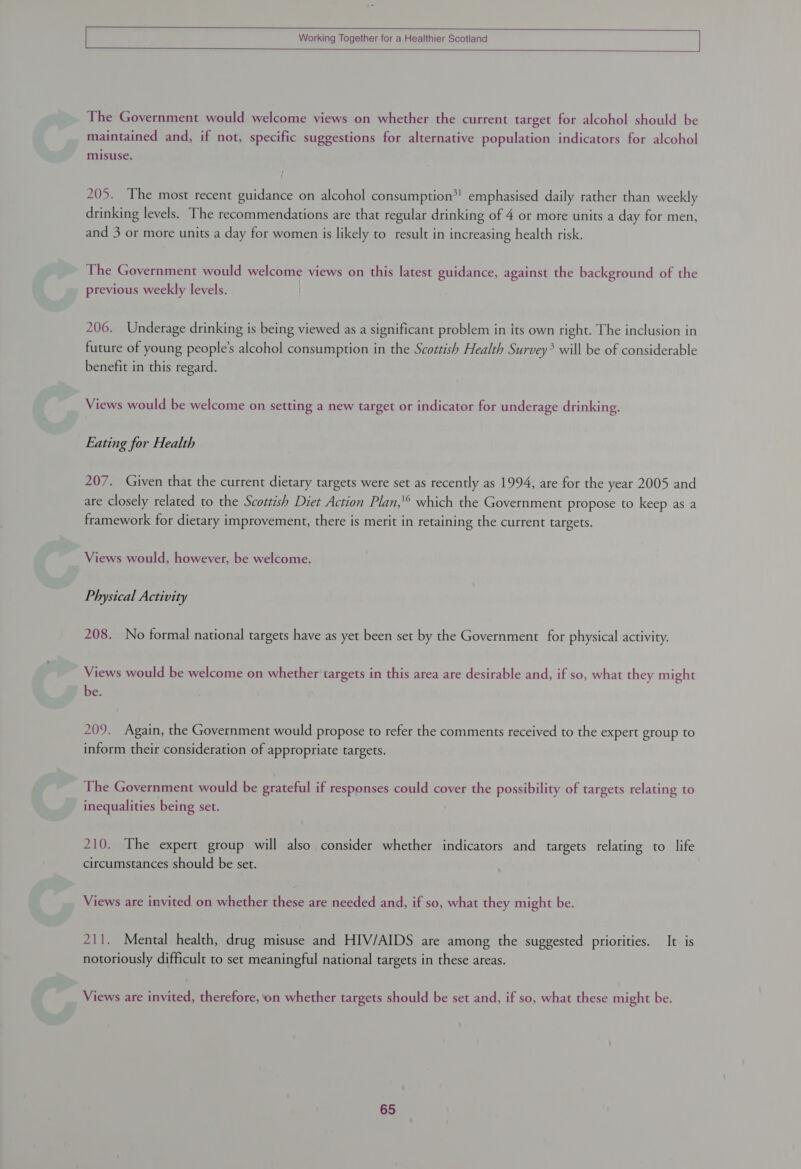    Working Together for a Healthier Scotland  The Government would welcome views on whether the current target for alcohol should be maintained and, if not, specific suggestions for alternative population indicators for alcohol misuse. } 205. The most recent guidance on alcohol consumption*! emphasised daily rather than weekly drinking levels. The recommendations are that regular drinking of 4 or more units a day for men, and 3 or more units a day for women is likely to result in increasing health risk. The Government would welcome views on this latest guidance, against the background of the previous weekly levels. 206. Underage drinking is being viewed as a significant problem in its own right. The inclusion in future of young people's alcohol consumption in the Scottish Health Survey? will be of considerable benefit in this regard. Views would be welcome on setting a new target or indicator for underage drinking. Eating for Health 207. Given that the current dietary targets were set as recently as 1994, are for the year 2005 and are closely related to the Scottish Diet Action Plan,'° which the Government propose to keep as a framework for dietary improvement, there is merit in retaining the current targets. Views would, however, be welcome. Physical Activity 208. No formal national targets have as yet been set by the Government for physical activity. Views would be welcome on whether targets in this area are desirable and, if so, what they might be. 209. Again, the Government would propose to refer the comments received to the expert group to inform their consideration of appropriate targets. The Government would be grateful if responses could cover the possibility of targets relating to inequalities being set. 210. The expert group will also consider whether indicators and targets relating to life circumstances should be set. Views are invited on whether these are needed and, if so, what they might be. 211. Mental health, drug misuse and HIV/AIDS are among the suggested priorities. It is notoriously difficult to set meaningful national targets in these areas. Views are invited, therefore, on whether targets should be set and, if so, what these might be.