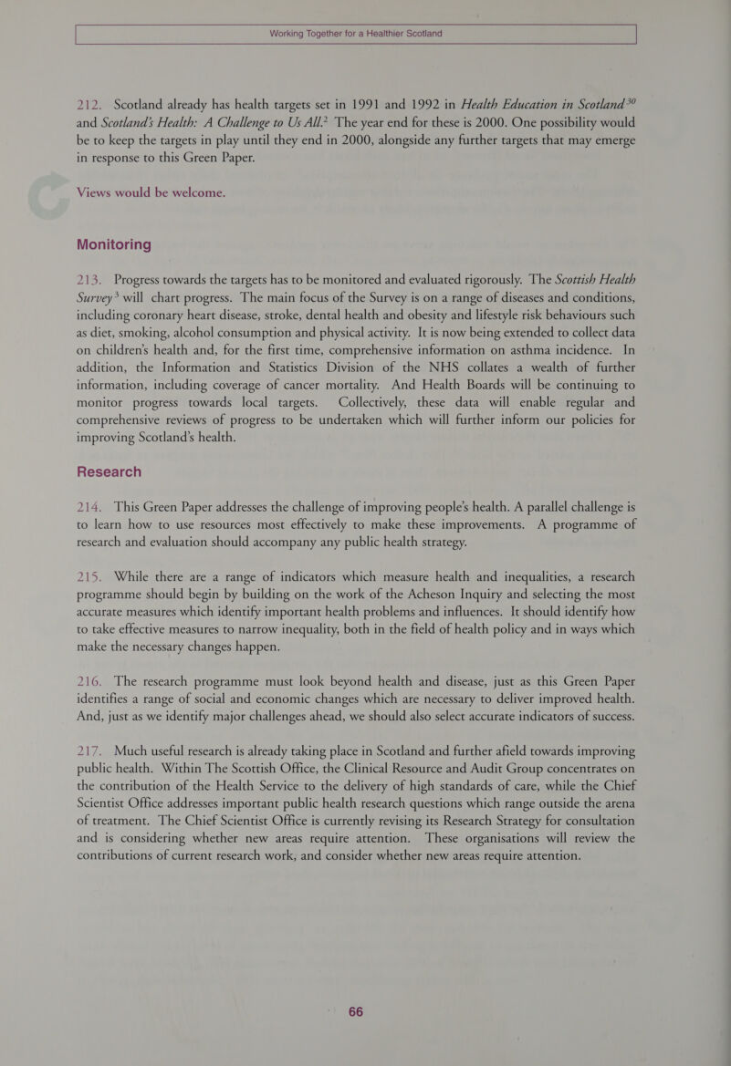   Working Together for a Healthier Scotland  212. Scotland already has health targets set in 1991 and 1992 in Health Education in Scotland”? and Scotland’s Health: A Challenge to Us All.” The year end for these is 2000. One possibility would be to keep the targets in play until they end in 2000, alongside any further targets that may emerge in response to this Green Paper. Views would be welcome. Monitoring 213. Progress towards the targets has to be monitored and evaluated rigorously. The Scottish Health Survey? will chart progress. The main focus of the Survey is on a range of diseases and conditions, including coronary heart disease, stroke, dental health and obesity and lifestyle risk behaviours such as diet, smoking, alcohol consumption and physical activity. It is now being extended to collect data on children’s health and, for the first time, comprehensive information on asthma incidence. In addition, the Information and Statistics Division of the NHS collates a wealth of further information, including coverage of cancer mortality. And Health Boards will be continuing to monitor progress towards local targets. Collectively, these data will enable regular and comprehensive reviews of progress to be undertaken which will further inform our policies for improving Scotland’s health. Research 214. This Green Paper addresses the challenge of improving people's health. A parallel challenge is to learn how to use resources most effectively to make these improvements. A programme of research and evaluation should accompany any public health strategy. 215. While there are a range of indicators which measure health and inequalities, a research programme should begin by building on the work of the Acheson Inquiry and selecting the most accurate measures which identify important health problems and influences. It should identify how to take effective measures to narrow inequality, both in the field of health policy and in ways which make the necessary changes happen. 216. The research programme must look beyond health and disease, just as this Green Paper identifies a range of social and economic changes which are necessary to deliver improved health. And, just as we identify major challenges ahead, we should also select accurate indicators of success. 217. Much useful research is already taking place in Scotland and further afield towards improving public health. Within The Scottish Office, the Clinical Resource and Audit Group concentrates on the contribution of the Health Service to the delivery of high standards of care, while the Chief Scientist Office addresses important public health research questions which range outside the arena of treatment. The Chief Scientist Office is currently revising its Research Strategy for consultation and is considering whether new areas require attention. These organisations will review the contributions of current research work, and consider whether new areas require attention.