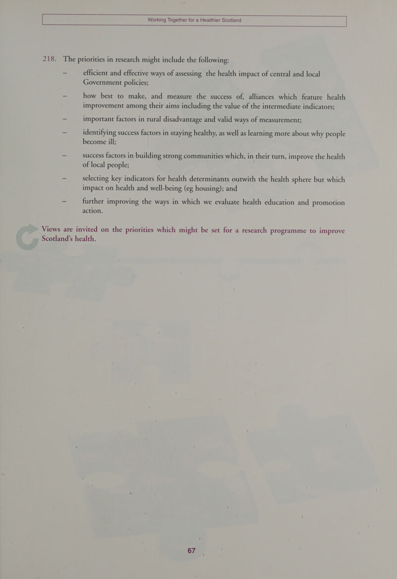    efficient and effective ways of assessing the health impact of central and local Government policies; how best to make, and measure the success of, alliances which feature health improvement among their aims including the value of the intermediate indicators; important factors in rural disadvantage and valid ways of measurement; identifying success factors in staying healthy, as well as learning more about why people become ill; success factors in building strong communities which, in their turn, improve the health of local people; selecting key indicators for health determinants outwith the health sphere but which impact on health and well-being (eg housing); and further improving the ways in which we evaluate health education and promotion action.
