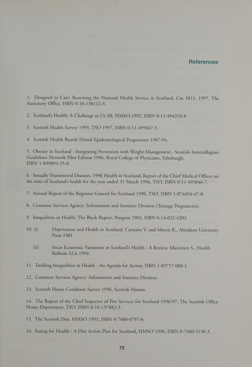 References 1. Designed to Care: Renewing the National Health Service in Scotland, Cm 3811, 1997, The Stationery Office, ISBN 0-10-138112-3. 2. Scotland’s Health: A Challenge to Us All, HMSO,1992, ISBN 0-11-494218-8. 3. Scottish Health Survey 1995, TSO 1997, ISBN 0-11-495847-5. 4. Scottish Health Boards Dental Epidemiological Programme 1987-94. 5. Obesity in Scotland - Integrating Prevention with Weight Management - Scottish Intercollegiate Guidelines Network Pilot Edition 1996, Royal College of Physicians, Edinburgh, ISBN 1-899893-35-0. 6. Sexually Transmitted Diseases, 1996 Health in Scotland, Report of the Chief Medical Officer on the state of Scotland’s health for the year ended 31 March 1996, TSO, ISBN 0-11-495846-7. 7. Annual Report of the Registrar General for Scotland 1996, TSO, ISBN 1-874454-47-8. 8. Common Services Agency: Information and Statistics Division (Teenage Pregnancies). 9. Inequalities in Health: The Black Report, Penguin 1982, ISBN 0-14-022-4203. 10. (i) Deprivation and Health in Scotland, Carstairs V. and Morris R., Aberdeen University Press 1981 (ii) Socio Economic Variations in Scotland’s Health - A Review, Macintyre S., Health Bulletin $2.6 1994. 11. Tackling Inequalities in Health - An Agenda for Action, ISBN 1-85717-088-1. 12. Common Services Agency: Information and Statistics Division. 13. Scottish House Condition Survey 1996, Scottish Homes. 14. The Report of the Chief Inspector of Fire Services for Scotland 1996/97, The Scottish Office Home Department, TSO, ISBN 0-10-137882-3. 15. The Scottish Diet, HMSO 1993, ISBN 0-7480-0797-0. 16. Eating for Health - A Diet Action Plan for Scotland, HMSO 1996, ISBN 0-7480-3138-3.