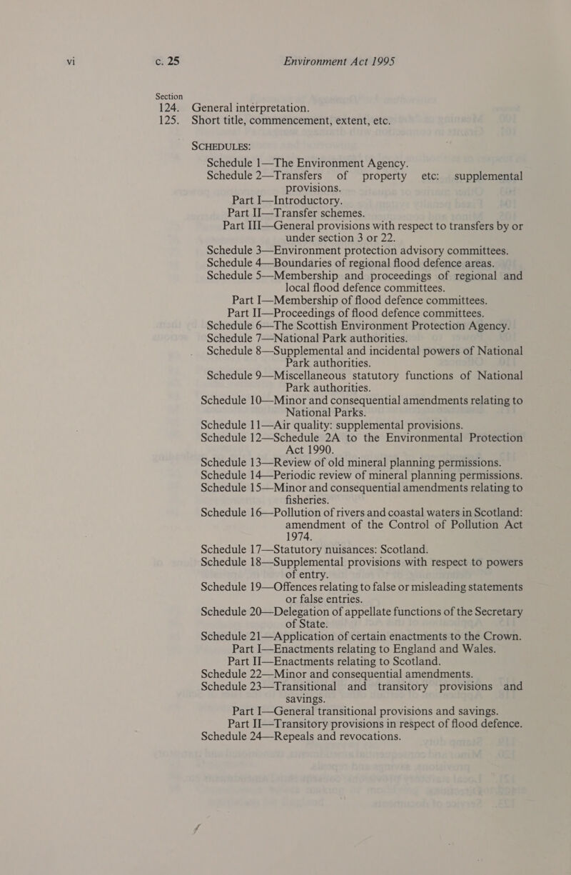 Section 12&gt; Schedule 1—The Environment Agency. Schedule 2—Transfers of property etc: supplemental provisions. Part I—Introductory. Part Il—Transfer schemes. Part I1I—General provisions with respect to transfers by or under section 3 or 22. Schedule 3—Environment protection advisory committees. Schedule 4—Boundaries of regional flood defence areas. Schedule 5—Membership and proceedings of regional and local flood defence committees. Part I—Membership of flood defence committees. Part II—Proceedings of flood defence committees. Schedule 6—The Scottish Environment Protection Agency. Schedule 7—National Park authorities. Schedule 8—Supplemental and incidental powers of National Park authorities. Schedule 9—Miscellaneous statutory functions of National Park authorities. Schedule 10—Minor and consequential amendments relating to National Parks. Schedule 11—Air quality: supplemental provisions. Schedule 12—Schedule 2A to the Environmental Protection Act 1990. Schedule 13—Review of old mineral planning permissions. Schedule 14—Periodic review of mineral planning permissions. Schedule 15—Minor and consequential amendments relating to fisheries. Schedule 16—Pollution of rivers and coastal waters in Scotland: amendment of the Control of Pollution Act 1974. Schedule 17—Statutory nuisances: Scotland. Schedule 18—Supplemental provisions with respect to powers of entry. Schedule 19—Offences relating to false or misleading statements or false entries. Schedule 20—Delegation of appellate functions of the Secretary of State. Schedule 21—Application of certain enactments to the Crown. Part I—Enactments relating to England and Wales. Part IJ—Enactments relating to Scotland. Schedule 22—-Minor and consequential amendments. Schedule 23—Transitional and transitory provisions and savings. Part I—General transitional provisions and savings. Part II—Transitory provisions in respect of flood defence. Schedule 24—Repeals and revocations.