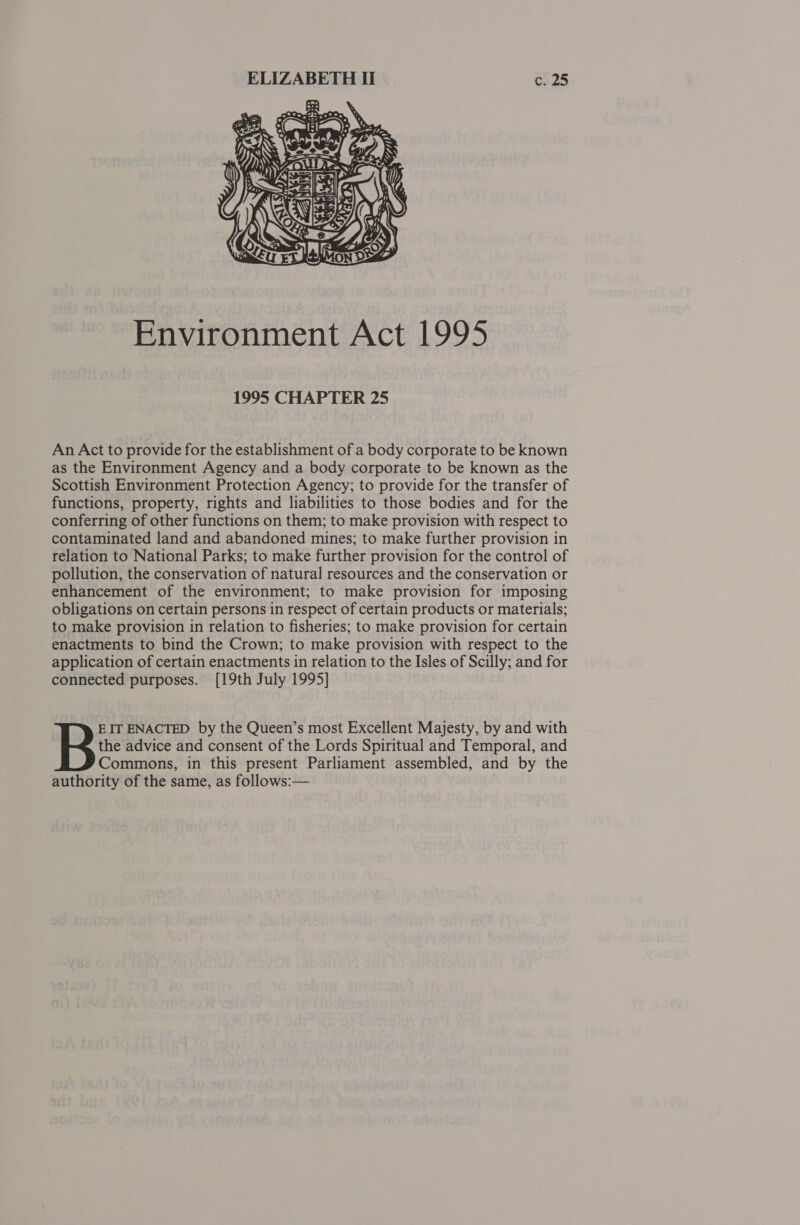  Environment Act 1995 1995 CHAPTER 25 An Act to provide for the establishment of a body corporate to be known as the Environment Agency and a body corporate to be known as the Scottish Environment Protection Agency; to provide for the transfer of functions, property, rights and liabilities to those bodies and for the conferring of other functions on them; to make provision with respect to contaminated land and abandoned mines; to make further provision in relation to National Parks; to make further provision for the control of pollution, the conservation of natural resources and the conservation or enhancement of the environment; to make provision for imposing obligations on certain persons in respect of certain products or materials; to make provision in relation to fisheries; to make provision for certain enactments to bind the Crown; to make provision with respect to the application of certain enactments in relation to the Isles of Scilly; and for connected purposes. [19th July 1995] the advice and consent of the Lords Spiritual and Temporal, and Commons, in this present Parliament assembled, and by the authority of the same, as follows:— B EIT ENACTED by the Queen’s most Excellent Majesty, by and with