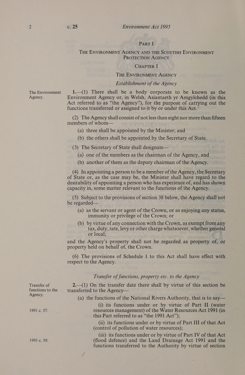 The Environment Agency. Transfer of functions to the Agency. LOS Pens7: 1991259. ce25 Environment Act 1995 Part I THE ENVIRONMENT AGENCY AND THE SCOTTISH ENVIRONMENT PROTECTION AGENCY CHAPTER I THE ENVIRONMENT AGENCY Establishment of the Agency 1.—(1) There shall be a body corporate to be known as the Environment Agency or, in Welsh, Asiantaeth yr Amgylchedd (in this Act referred to as “the Agency”), for the purpose of carrying out the functions transferred or assigned to it by or under this Act. (2) The Agency shall consist of not less than eight nor more than fifteen members of whom— (a) three shall be appointed by the Minister; and (b) the others shall be appointed by the Secretary of State. (3) The Secretary of State shall designate— (a) one of the members as the chairman of the Agency, and (b) another of them as the deputy chairman of the Agency. (4) In appointing a person to be a member of the Agency, the Secretary of State or, as the case may be, the Minister shall have regard to the desirability of appointing a person who has experience of, and has shown capacity in, some matter relevant to the functions of the Agency. (5) Subject to the provisions of section 38 below, the Agency shall not be regarded— (a) as the servant or agent of the Crown, or as enjoying any status, immunity or privilege of the Crown; or (b) by virtue of any connection with the Crown, as exempt from any tax, duty, rate, levy or other charge whatsoever, whether general or local; and the Agency’s property shall not be regarded as property of, or property held on behalf of, the Crown. (6) The provisions of Schedule 1 to this Act shall have effect with respect to the Agency. Transfer of functions, property etc. to the Agency 2.—(1) On the transfer date there shall by virtue of this section be transferred to the Agency— (a) the functions of the National Rivers Authority, that is to say— (i) its functions under or by virtue of Part II (water resources management) of the Water Resources Act 1991 (in this Part referred to as “the 1991 Act”); (ii) its functions under or by virtue of Part III of that Act (control of pollution of water resources); (111) its functions under or by virtue of Part IV of that Act (flood defence) and the Land Drainage Act 1991 and the functions transferred to the Authority by virtue of section