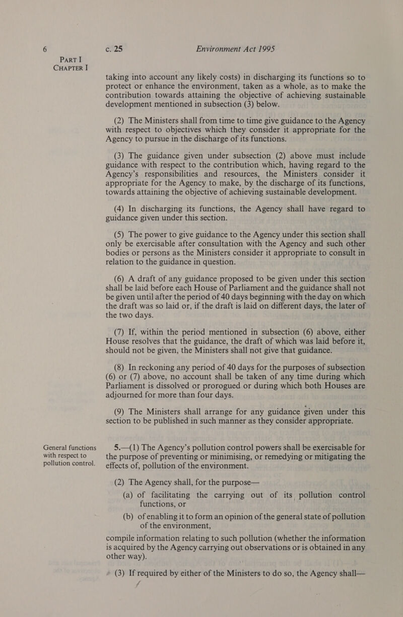 CHAPTER I General functions with respect to pollution control. ea25 Environment Act 1995 taking into account any likely costs) in discharging its functions so to protect or enhance the environment, taken as a whole, as to make the contribution towards attaining the objective of achieving sustainable development mentioned in subsection (3) below. (2) The Ministers shall from time to time give guidance to the Agency with respect to objectives which they consider it appropriate for the Agency to pursue in the discharge of its functions. (3) The guidance given under subsection (2) above must include guidance with respect to the contribution which, having regard to the Agency’s responsibilities and resources, the Ministers consider it appropriate for the Agency to make, by the discharge of its functions, towards attaining the objective of achieving sustainable development. (4) In discharging its functions, the Agency shall have begare to guidance given under this section. (5) The power to give guidance to the Agency under this section shall only be exercisable after consultation with the Agency and such other bodies or persons as the Ministers consider it appropriate to consult in relation to the guidance in question. (6) A draft of any guidance proposed to be given under this section shall be laid before each House of Parliament and the guidance shall not be given until after the period of 40 days beginning with the day on which the draft was so laid or, if the draft is laid on different days, the later of the two days. (7) If, within the period mentioned in subsection (6) above, either House resolves that the guidance, the draft of which was laid before it, should not be given, the Ministers shall not give that guidance. (8) In reckoning any period of 40 days for the purposes of subsection (6) or (7) above, no account shall be taken of any time during which Parliament is dissolved or prorogued or during which both Houses are adjourned for more than four days. (9) The Ministers shall arrange for any guidance given under this section to be published in such manner as they consider appropriate. 5.—(1) The Agency’s pollution control powers shall be exercisable for the purpose of preventing or minimising, or remedying or mitigating the effects of, pollution of the environment. (2) The Agency shall, for the purpose— (a) of facilitating the carrying out of its pollution control functions, or (b) of enabling it to form an opinion of the general state of pollution of the environment, compile information relating to such pollution (whether the information is acquired by the Agency carrying out observations or is obtained in any other way). (3) If required by either of the Ministers to do so, the Agency shall— jf