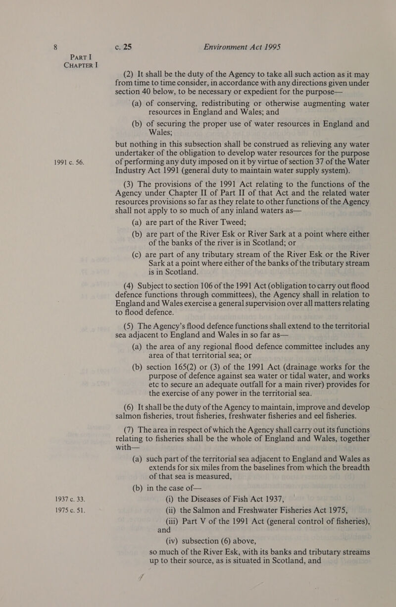 ParT I CHAPTER I (2) It shall be the duty of the Agency to take all such action as it may from time to time consider, in accordance with any directions given under section 40 below, to be necessary or expedient for the purpose— (a) of conserving, redistributing or otherwise augmenting water resources in England and Wales; and (b) of securing the proper use of water resources in England and Wales; but nothing in this subsection shall be construed as relieving any water undertaker of the obligation to develop water resources for the purpose 1991 c. 56. of performing any duty imposed on it by virtue of section 37 of the Water Industry Act 1991 (general duty to maintain water supply system). (3) The provisions of the 1991 Act relating to the functions of the Agency under Chapter II of Part II of that Act and the related water resources provisions so far as they relate to other functions of the Agency shall not apply to so much of any inland waters as— (a) are part of the River Tweed; (b) are part of the River Esk or River Sark at a point where either of the banks of the river is in Scotland; or (c) are part of any tributary stream of the River Esk or the River Sark at a point where either of the banks of the tributary stream is in Scotland. (4) Subject to section 106 of the 1991 Act (obligation to carry out flood defence functions through committees), the Agency shall in relation to England and Wales exercise a general supervision over all matters relating to flood defence. (5) The Agency’s flood defence functions shall extend to the territorial sea adjacent to England and Wales in so far as— (a) the area of any regional flood defence committee includes any area of that territorial sea; or (b) section 165(2) or (3) of the 1991 Act (drainage works for the purpose of defence against sea water or tidal water, and works etc to secure an adequate outfall for a main river) provides for the exercise of any power in the territorial sea. (6) It shall be the duty of the Agency to maintain, improve and develop salmon fisheries, trout fisheries, freshwater fisheries and eel fisheries. (7) The area in respect of which the Agency shall carry out its functions relating to fisheries shall be the whole of England and Wales, together with— (a) such part of the territorial sea adjacent to England and Wales as extends for six miles from the baselines from which the breadth of that sea is measured, (b) in the case of— 1937 c. 33. (i) the Diseases of Fish Act 1937, 1975c. 51. (ii) the Salmon and Freshwater Fisheries Act 1975, (11) Part V of the 1991 Act (general control of fisheries), and (iv) subsection (6) above, so much of the River Esk, with its banks and tributary streams up to their source, as is situated in Scotland, and