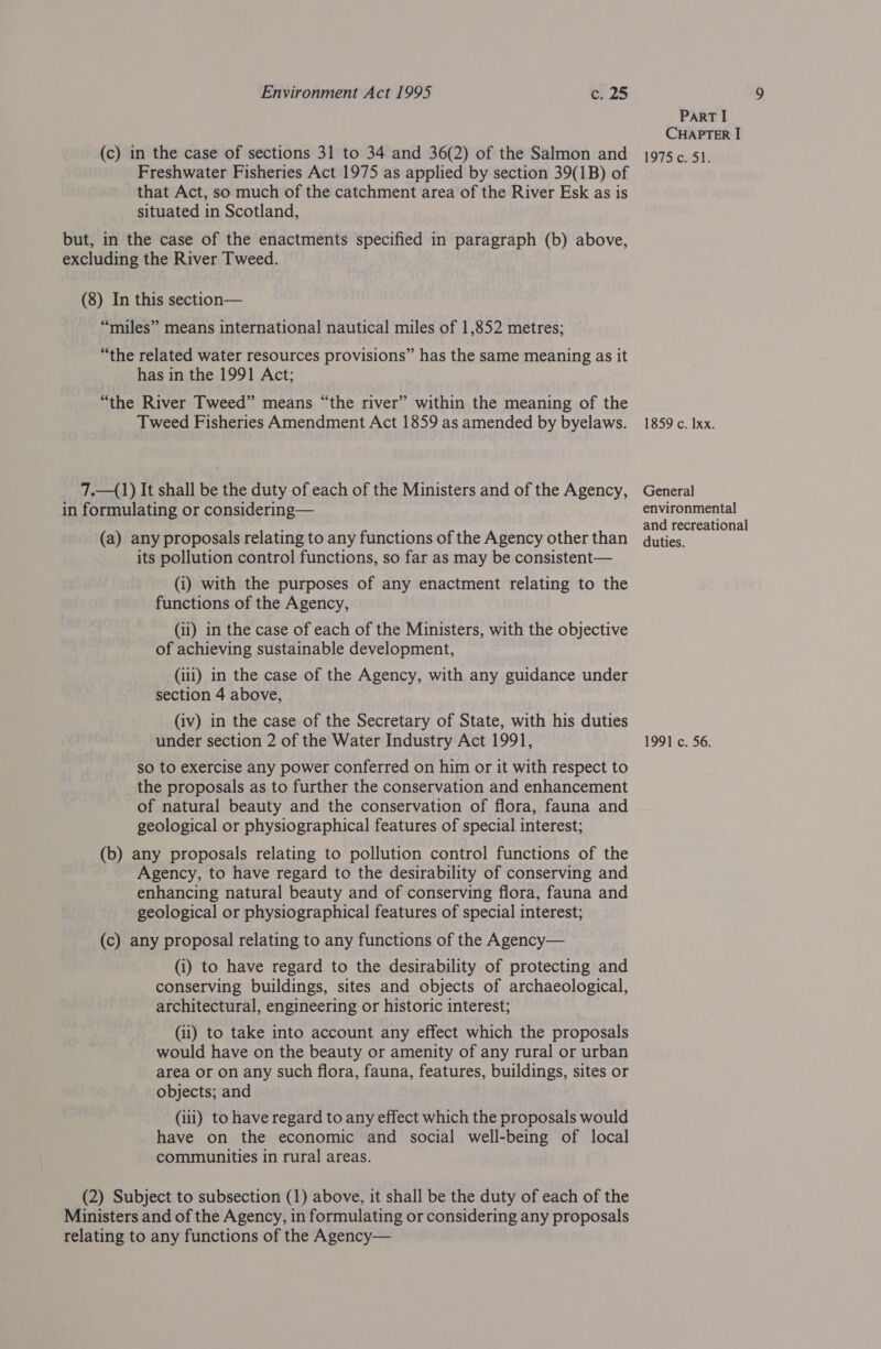 (c) in the case of sections 31 to 34 and 36(2) of the Salmon and Freshwater Fisheries Act 1975 as applied by section 39(1B) of that Act, so much of the catchment area of the River Esk as is situated in Scotland, but, in the case of the enactments specified in paragraph (b) above, excluding the River Tweed. (8) In this section— “miles” means international nautical miles of 1,852 metres; “the related water resources provisions” has the same meaning as it has in the 1991 Act; “the River Tweed” means “the river” within the meaning of the Tweed Fisheries Amendment Act 1859 as amended by byelaws. 7.—(1) It shall be the duty of each of the Ministers and of the Agency, in formulating or considering— (a) any proposals relating to any functions of the Agency other than its pollution control functions, so far as may be consistent— (i) with the purposes of any enactment relating to the functions of the Agency, (i1) in the case of each of the Ministers, with the objective of achieving sustainable development, (iii) in the case of the Agency, with any guidance under section 4 above, (iv) in the case of the Secretary of State, with his duties so to exercise any power conferred on him or it with respect to the proposals as to further the conservation and enhancement of natural beauty and the conservation of flora, fauna and geological or physiographical features of special interest; (b) any proposals relating to pollution control functions of the Agency, to have regard to the desirability of conserving and enhancing natural beauty and of conserving flora, fauna and geological or physiographical features of special interest; (c) any proposal relating to any functions of the Agency— (i) to have regard to the desirability of protecting and conserving buildings, sites and objects of archaeological, architectural, engineering or historic interest; (ii) to take into account any effect which the proposals would have on the beauty or amenity of any rural or urban area or on any such flora, fauna, features, buildings, sites or objects; and (iii) to have regard to any effect which the proposals would have on the economic and social well-being of local communities in rural areas. (2) Subject to subsection (1) above, it shall be the duty of each of the Ministers and of the Agency, in formulating or considering any proposals relating to any functions of the Agency— PART I CHAPTER I 1975, o9Shi 1859 c. Ixx. General environmental and recreational duties.