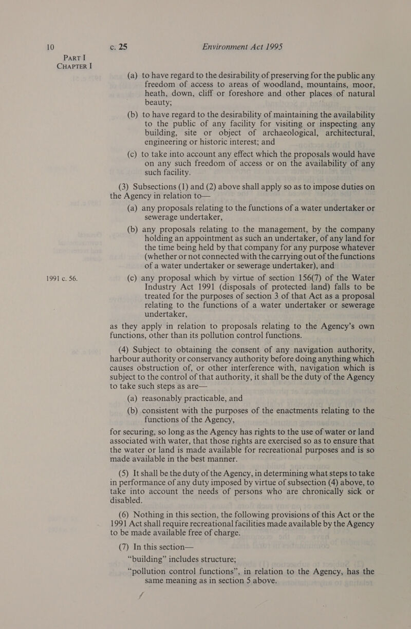 ParT I CHAPTER I (a) to have regard to the desirability of preserving for the public any freedom of access to areas of woodland, mountains, moor, heath, down, cliff or foreshore and other places of natural beauty; (b) to have regard to the desirability of maintaining the availability to the public of any facility for visiting or inspecting any building, site or object of archaeological, architectural, engineering or historic interest; and (c) to take into account any effect which the proposals would have on any such freedom of access or on the availability of any such facility. (3) Subsections (1) and (2) above shall apply so as to impose duties on the Agency in relation to— (a) any proposals relating to the functions of a water undertaker or sewerage undertaker, (b) any proposals relating to the management, by the company holding an appointment as such an undertaker, of any land for the time being held by that company for any purpose whatever (whether or not connected with the carrying out of the functions of a water undertaker or sewerage undertaker), and 1991 c. 56. (c) any proposal which by virtue of section 156(7) of the Water Industry Act 1991 (disposals of protected land) falls to be treated for the purposes of section 3 of that Act as a proposal relating to the functions of a water undertaker or sewerage undertaker, as they apply in relation to proposals relating to the Agency’s own functions, other than its pollution control functions. (4) Subject to obtaining the consent of any navigation authority, harbour authority or conservancy authority before doing anything which causes obstruction of, or other interference with, navigation which is subject to the control of that authority, it shall be the duty of the Agency to take such steps as are— (a) reasonably practicable, and (b) consistent with the purposes of the enactments relating to the functions of the Agency, for securing, so long as the Agency has rights to the use of water or land associated with water, that those rights are exercised so as to ensure that the water or land is made available for recreational purposes and is so made available in the best manner. (5) It shall be the duty of the Agency, in determining what steps to take in performance of any duty imposed by virtue of subsection (4) above, to take into account the needs of persons who are chronically sick or disabled. (6) Nothing in this section, the following provisions of this Act or the 1991 Act shall require recreational facilities made available by the Agency to be made available free of charge. (7) In this section— “building” includes structure; “pollution control functions”, in relation to the Agency, has the same meaning as in section 5 above. ff