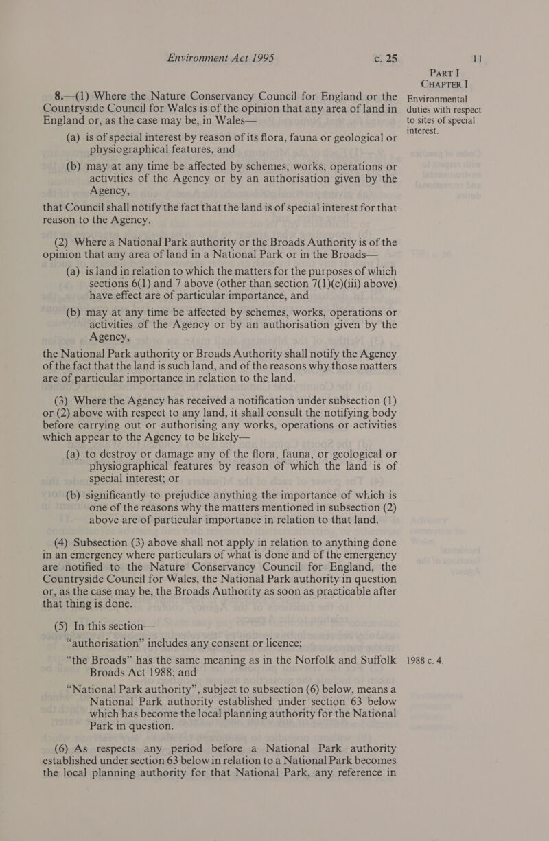 8.—(1) Where the Nature Conservancy Council for England or the Countryside Council for Wales is of the opinion that any area of land in England or, as the case may be, in Wales— (a) is of special interest by reason of its flora, fauna or geological or physiographical features, and (b) may at any time be affected by schemes, works, operations or activities of the Agency or by an authorisation given by the Agency, that Council shall notify the fact that the land is of special interest for that reason to the Agency. (2) Where a National Park authority or the Broads Authority is of the opinion that any area of land in a National Park or in the Broads— (a) island in relation to which the matters for the purposes of which sections 6(1) and 7 above (other than section 7(1)(c)(ili) above) have effect are of particular importance, and (b) may at any time be affected by schemes, works, operations or activities of the Agency or by an authorisation given by the Agency, the National Park authority or Broads Authority shall notify the Agency of the fact that the land is such land, and of the reasons why those matters are of particular importance in relation to the land. (3) Where the Agency has received a notification under subsection (1) or (2) above with respect to any land, it shall consult the notifying body before carrying out or authorising any works, operations or activities which appear to the Agency to be likely— (a) to destroy or damage any of the flora, fauna, or geological or physiographical features by reason of which the land is of special interest; or (b) significantly to prejudice anything the importance of which is one of the reasons why the matters mentioned in subsection (2) above are of particular importance in relation to that land. (4) Subsection (3) above shall not apply in relation to anything done in an emergency where particulars of what is done and of the emergency are notified to the Nature Conservancy Council for England, the Countryside Council for Wales, the National Park authority in question or, as the case may be, the Broads Authority as soon as practicable after that thing is done. (5) In this section— “authorisation” includes any consent or licence; Broads Act 1988; and “National Park authority”, subject to subsection (6) below, means a National Park authority established under section 63 below which has become the local planning authority for the National Park in question. (6) As respects any period before a National Park authority established under section 63 below in relation to a National Park becomes the local planning authority for that National Park, any reference in PART I CHAPTER I Environmental duties with respect to sites of special interest.