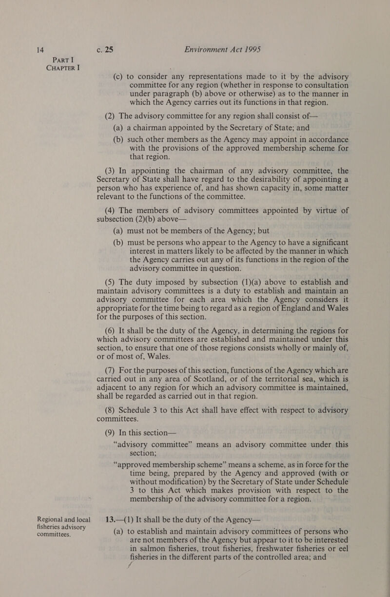ParT I CHAPTER I (c) to consider any representations made to it by the advisory committee for any region (whether in response to consultation under paragraph (b) above or otherwise) as to the manner in which the Agency carries out its functions in that region. (2) The advisory committee for any region shall consist of — (a) a chairman appointed by the Secretary of State; and (b) such other members as the Agency may appoint in accordance with the provisions of the approved membership scheme for that region. (3) In appointing the chairman of any advisory committee, the Secretary of State shall have regard to the desirability of appointing a person who has experience of, and has shown capacity in, some matter relevant to the functions of the committee. (4) The members of advisory committees appointed by virtue of subsection (2)(b) above— (a) must not be members of the Agency; but (b) must be persons who appear to the Agency to have a significant interest in matters likely to be affected by the manner in which the Agency carries out any of its functions in the region of the advisory committee in question. (5) The duty imposed by subsection (1)(a) above to establish and maintain advisory committees is a duty to establish and maintain an advisory committee for each area which the Agency considers it appropriate for the time being to regard as a region of England and Wales for the purposes of this section. (6) It shall be the duty of the Agency, in determining the regions for which advisory committees are established and maintained under this section, to ensure that one of those regions consists wholly or mainly of, or of most of, Wales. (7) For the purposes of this section, functions of the Agency which are carried out in any area of Scotland, or of the territorial sea, which is adjacent to any region for which an advisory committee is maintained, shall be regarded as carried out in that region. (8) Schedule 3 to this Act shall have effect with respect to advisory committees. (9) In this section— “advisory committee” means an advisory committee under this section; “approved membership scheme” means a scheme, as in force for the time being, prepared by the Agency and approved (with or without modification) by the Secretary of State under Schedule 3 to this Act which makes provision with respect to the membership of the advisory committee for a region. Regional and local 13.—(1) It shall be the duty of the Agency— fisheries advisory cami tee (a) to establish and maintain advisory committees of persons who are not members of the Agency but appear to it to be interested in salmon fisheries, trout fisheries, freshwater fisheries or eel fisheries in the different parts of the controlled area; and 7