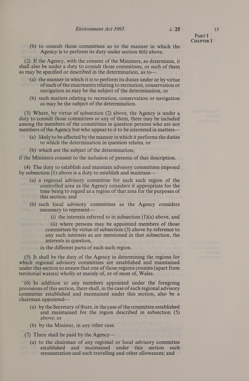 (b) to consult those committees as to the manner in which the (2) If the Agency, with the consent of the Ministers, so determines, it shall also be under a duty to consult those committees, or such of them as may be specified or described in the determination, as to— (a) the manner in which it is to perform its duties under or by virtue of such of the enactments relating to recreation, conservation or navigation as may be the subject of the determination, or (b) such matters relating to recreation, conservation or navigation as may be the subject of the determination. (3) Where, by virtue of subsection (2) above, the Agency is under a duty to consult those committees or any of them, there may be included among the members of the committees in question persons who are not members of the Agency but who appear to it to be interested in matters— (a) likely to be affected by the manner in which it performs the duties to which the determination in question relates, or (b) which are the subject of the determination, if the Ministers consent to the inclusion of persons of that description. (4) The duty to establish and maintain advisory committees imposed by subsection (1) above is a duty to establish and maintain— (a) a regional advisory committee for each such region of the controlled area as the Agency considers it appropriate for the time being to regard as a region of that area for the purposes of this section; and (b) such local advisory committees as the Agency considers necessary to represent— (i) the interests referred to in subsection (1)(a) above, and (1) where persons may be appointed members of those committees by virtue of subsection (3) above by reference to any such interests as are mentioned in that subsection, the interests in question, in the different parts of each such region. which regional advisory committees are established and maintained under this section to ensure that one of those regions consists (apart from territorial waters) wholly or mainly of, or of most of, Wales. (6) In addition to any members appointed under the foregoing provisions of this section, there shall, in the case of each regional advisory committee established and maintained under this section, also be a chairman appointed— (a) by the Secretary of State, in the case of the committee established and maintained for the region described in subsection (5) above; or (b) by the Minister, in any other case. (7) There shall be paid by the Agency— (a) to the chairman of any regional or local advisory committee established and maintained under this section such remuneration and such travelling and other allowances; and