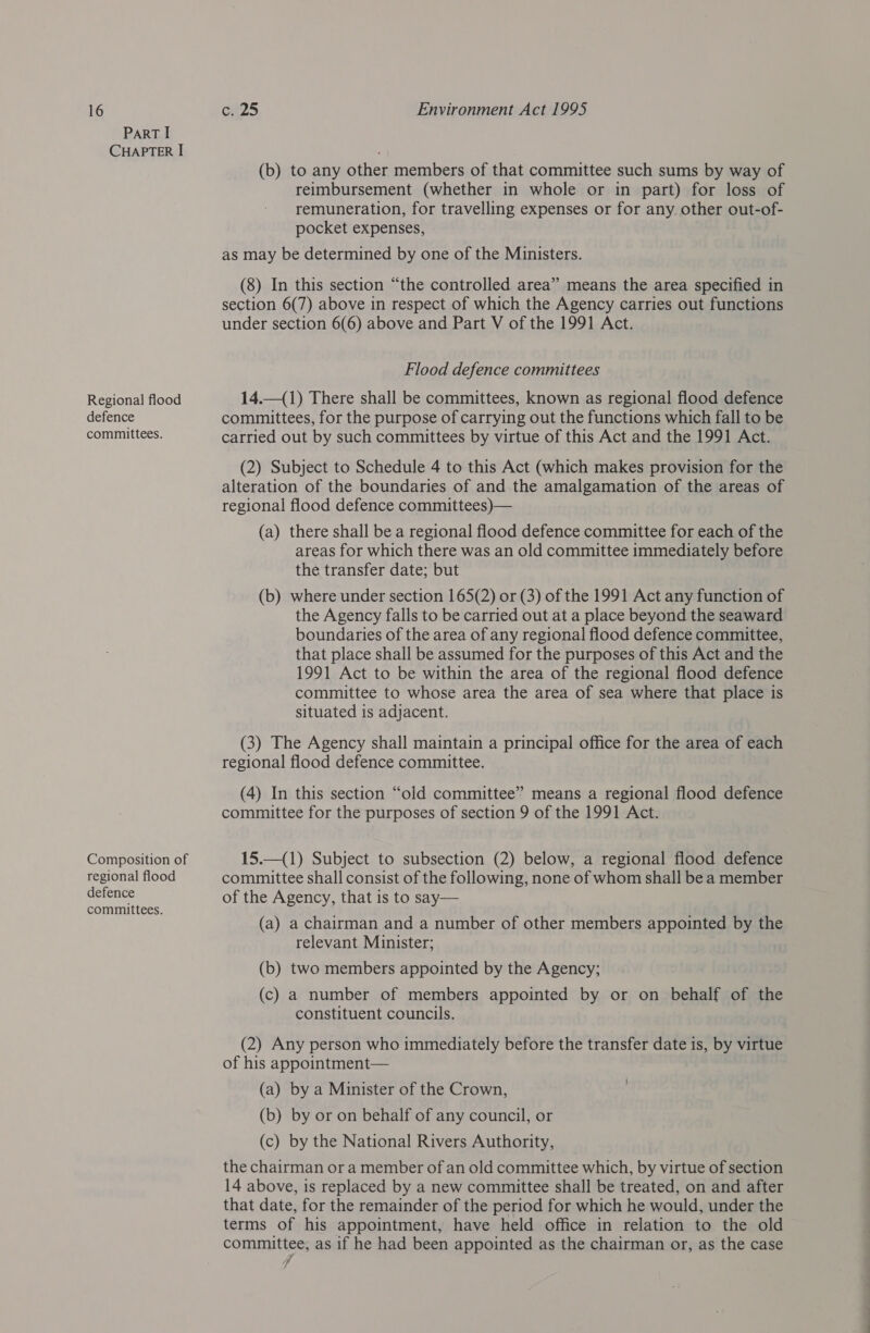 ParT I CHAPTER I Regional flood defence committees. Composition of regional flood defence committees. (b) to any other members of that committee such sums by way of reimbursement (whether in whole or in part) for loss of remuneration, for travelling expenses or for any other out-of- pocket expenses, as may be determined by one of the Ministers. (8) In this section “the controlled area” means the area specified in section 6(7) above in respect of which the Agency carries out functions under section 6(6) above and Part V of the 1991 Act. Flood defence committees 14.—(1) There shall be committees, known as regional flood defence committees, for the purpose of carrying out the functions which fall to be carried out by such committees by virtue of this Act and the 1991 Act. (2) Subject to Schedule 4 to this Act (which makes provision for the alteration of the boundaries of and the amalgamation of the areas of regional flood defence committees)— (a) there shall be a regional flood defence committee for each of the areas for which there was an old committee immediately before the transfer date; but (b) where under section 165(2) or (3) of the 1991 Act any function of the Agency falls to be carried out at a place beyond the seaward boundaries of the area of any regional flood defence committee, that place shall be assumed for the purposes of this Act and the 1991 Act to be within the area of the regional flood defence committee to whose area the area of sea where that place is situated is adjacent. (3) The Agency shall maintain a principal office for the area of each regional flood defence committee. (4) In this section “old committee” means a regional flood defence committee for the purposes of section 9 of the 1991 Act. 15.—(1) Subject to subsection (2) below, a regional flood defence committee shall consist of the following, none of whom shall be a member of the Agency, that is to say— (a) a chairman and a number of other members appointed by the relevant Minister; (b) two members appointed by the Agency; (c) a number of members appointed by or on behalf of the constituent councils. (2) Any person who immediately before the transfer date is, by virtue of his appointment— (a) by a Minister of the Crown, (b) by or on behalf of any council, or (c) by the National Rivers Authority, the chairman or a member of an old committee which, by virtue of section 14 above, is replaced by a new committee shall be treated, on and after that date, for the remainder of the period for which he would, under the terms of his appointment, have held office in relation to the old commutes, as if he had been appointed as the chairman or, as the case