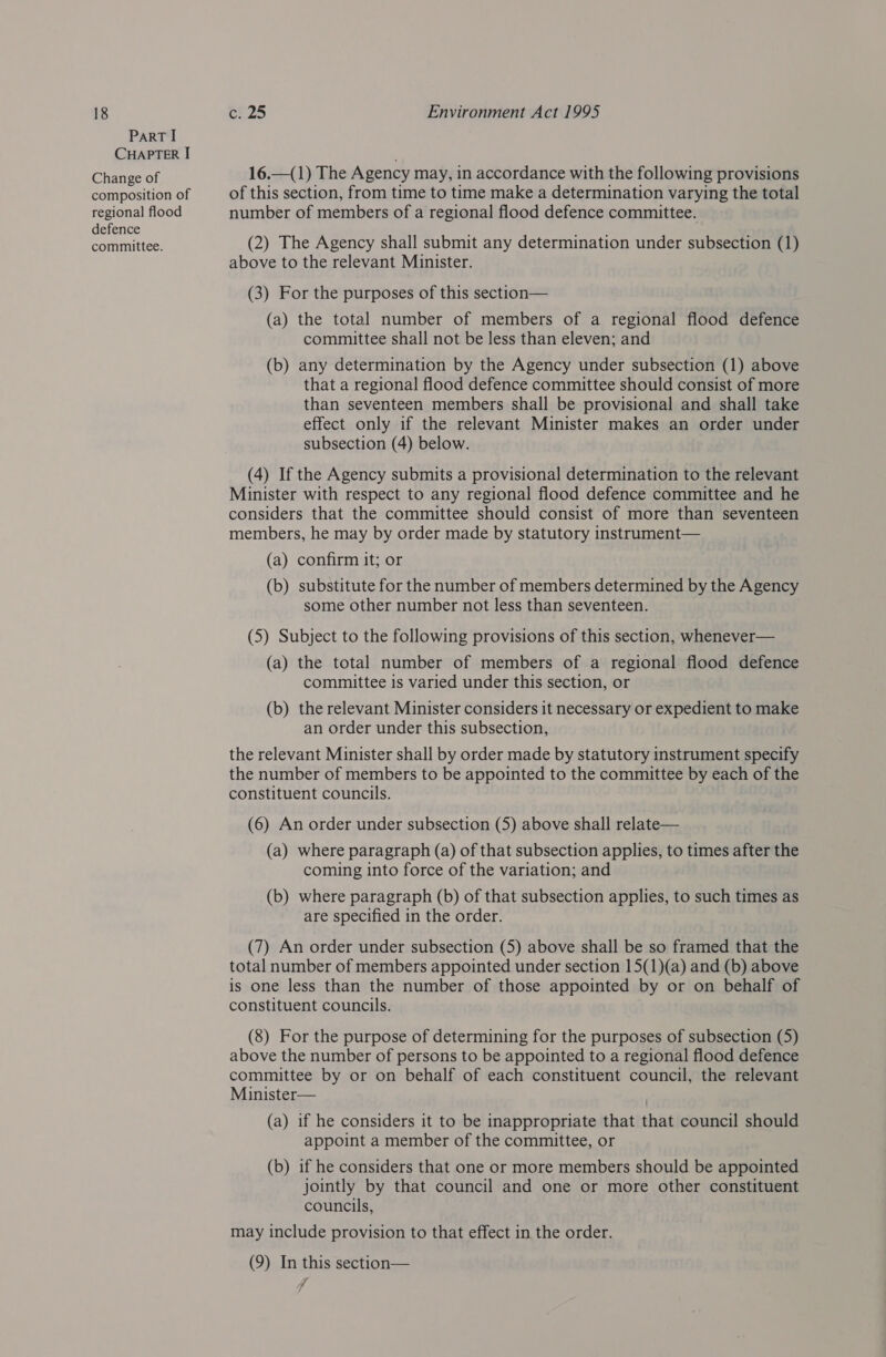 PART I CHAPTER I Change of composition of regional flood defence committee. 16.—(1) The Agency may, in accordance with the following provisions of this section, from time to time make a determination varying the total number of members of a regional flood defence committee. (2) The Agency shall submit any determination under subsection (1) above to the relevant Minister. (3) For the purposes of this section— (a) the total number of members of a regional flood defence committee shall not be less than eleven; and (b) any determination by the Agency under subsection (1) above that a regional flood defence committee should consist of more than seventeen members shall be provisional and shall take effect only if the relevant Minister makes an order under subsection (4) below. (4) If the Agency submits a provisional determination to the relevant Minister with respect to any regional flood defence committee and he considers that the committee should consist of more than seventeen members, he may by order made by statutory instrument— (a) confirm it; or (b) substitute for the number of members determined by the Agency some other number not less than seventeen. (5) Subject to the following provisions of this section, whenever— (a) the total number of members of a regional flood defence committee 1s varied under this section, or (b) the relevant Minister considers it necessary or expedient to make an order under this subsection, the relevant Minister shall by order made by statutory instrument specify the number of members to be appointed to the committee by each of the constituent councils. (6) An order under subsection (5) above shall relate— (a) where paragraph (a) of that subsection applies, to times after the coming into force of the variation; and (b) where paragraph (b) of that subsection applies, to such times as are specified in the order. (7) An order under subsection (5) above shall be so framed that the total number of members appointed under section 15(1)(a) and (b) above is one less than the number of those appointed by or on behalf of constituent councils. (8) For the purpose of determining for the purposes of subsection (5) above the number of persons to be appointed to a regional flood defence committee by or on behalf of each constituent council, the relevant Minister— (a) if he considers it to be inappropriate that that council should appoint a member of the committee, or (b) if he considers that one or more members should be appointed jointly by that council and one or more other constituent councils, may include provision to that effect in the order. (9) In this section— 7