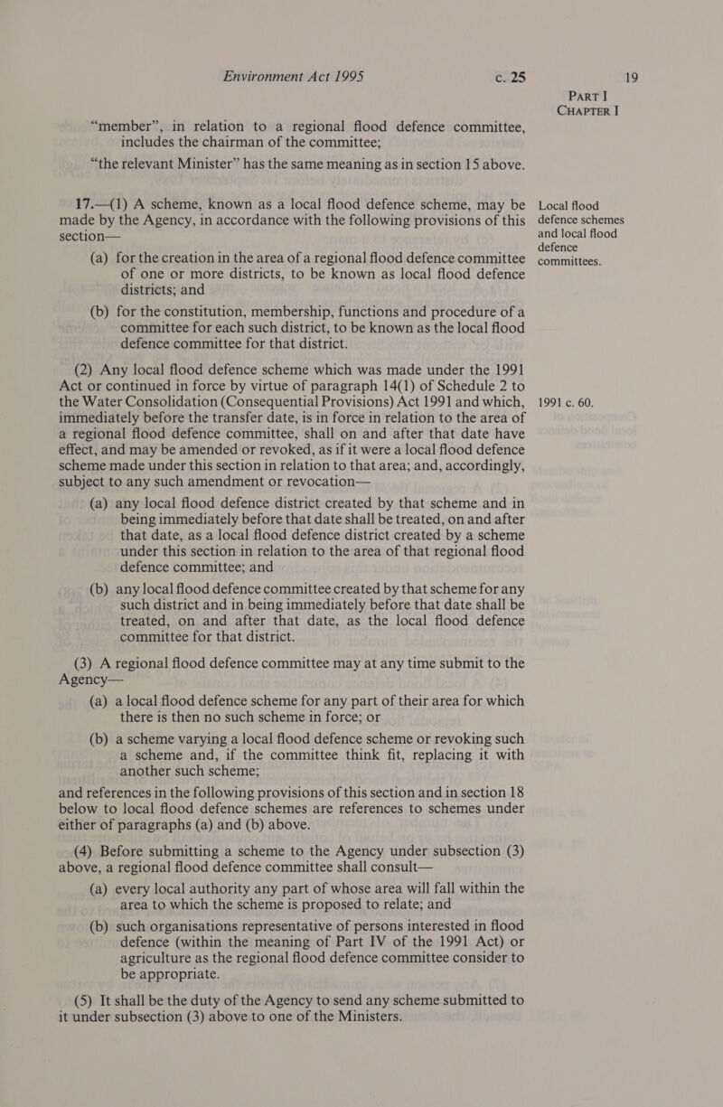 17.—(1) A scheme, known as a local flood defence scheme, may be made by the Agency, in accordance with the following provisions of this of one or more districts, to be known as local flood defence (b) for the constitution, membership, functions and procedure of a committee for each such district, to be known as the local flood defence committee for that district. (2) Any local flood defence scheme which was made under the 1991 Act or continued in force by virtue of paragraph 14(1) of Schedule 2 to immediately before the transfer date, 1s in force in relation to the area of a regional flood defence committee, shall on and after that date have effect, and may be amended or revoked, as if it were a local flood defence scheme made under this section in relation to that area; and, accordingly, subject to any such amendment or revocation— (a) any local flood defence district created by that scheme and in being immediately before that date shall be treated, on and after that date, as a local flood defence district created by a scheme under this section in relation to the area of that regional flood defence committee; and (b) any local flood defence committee created by that scheme for any such district and in being immediately before that date shall be treated, on and after that date, as the local flood defence committee for that district. (3) A regional flood defence committee may at any time submit to the Agency— (a) alocal flood defence scheme for any part of their area for which there 1s then no such scheme in force; or (b) a scheme varying a local flood defence scheme or revoking such a scheme and, if the committee think fit, replacing it with another such scheme; and references in the following provisions of this section and in section 18 below to local flood defence schemes are references to schemes under either of paragraphs (a) and (b) above. (4) Before submitting a scheme to the Agency under subsection (3) above, a regional flood defence committee shall consult— (a) every local authority any part of whose area will fall within the area to which the scheme is proposed to relate; and (b) such organisations representative of persons interested in flood defence (within the meaning of Part IV of the 1991 Act) or agriculture as the regional flood defence committee consider to be appropriate. (5) It shall be the duty of the Agency to send any scheme submitted to it under subsection (3) above to one of the Ministers. Local flood defence schemes defence
