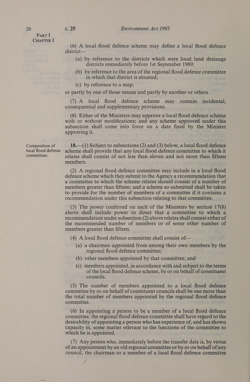 ParT I CHAPTER I Composition of local flood defence committees. (6) A local flood’ defence scheme may define a local flood defence district— (a) by reference to the districts which were local land drainage districts immediately before 1st September 1989; (b) by reference to the area of the regional flood defence committee in which that district is situated; (c) by reference to a map; or partly by one of those means and partly by another or others. (7) A local flood defence scheme may contain incidental, consequential and supplementary provisions. (8) Either of the Ministers may approve a local flood defence scheme with or without modifications; and any scheme approved under this subsection shall come into force on a date fixed by the Minister approving It. 18.—(1) Subject to subsections (2) and (3) below, a local flood defence scheme shall provide that any local flood defence committee to which it relates shall consist of not less than eleven and not more than fifteen members. (2) A regional flood defence committee may include in a local flood defence scheme which they submit to the Agency a recommendation that a committee to which the scheme relates should consist of a number of members greater than fifteen; and a scheme so submitted shall be taken to provide for the number of members of a committee if it contains a recommendation under this subsection relating to that committee. (3) The power conferred on each of the Ministers by section 17(8) above shall include power to direct that a committee to which a recommendation under subsection (2) above relates shall consist either of the recommended number of members or of some other number of members greater than fifteen. (4) A local flood defence committee shall consist of— (a) a chairman appointed from among their own members by the regional flood defence committee; (b) other members appointed by that committee; and (c) members appointed, in accordance with and subject to the terms of the local flood defence scheme, by or on behalf of constituent councils. (5) The number of members appointed to a local flood defence committee by or on behalf of constituent councils shall be one more than the total number of members appointed by the regional flood defence committee. (6) In appointing a person to be a member of a'local flood defence committee, the regional flood defence committee shall have regard to the desirability of appointing a person who has experience of, and has shown capacity in, some matter relevant to the functions of the committee to which he is appointed. (7) Any person who, immediately before the transfer date is, by virtue of an appointment by an old regional committee or by or on behalf of any council, the chairman or a member of a local flood defence committee f
