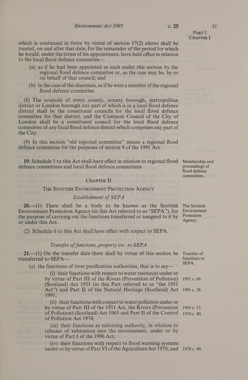 which is continued in force by virtue of section 17(2) above shall be treated, on and after that date, for the remainder of the period for which he would, under the terms of his appointment, have held office in relation to the local flood defence committee— (a) as if he had been appointed as such under this section by the regional flood defence committee or, as the case may be, by or on behalf of that council; and (b) in the case of the chairman, as if he were a member of the regional flood defence committee. (8) The councils of every county, county borough, metropolitan district or London borough any part of which is in a local flood defence district shall be the constituent councils for the local flood defence committee for that district, and the Common Council of the City of London shall be a constituent council for the local flood defence committee of any local flood defence district which comprises any part of the City. (9) In this section “old regional committee” means a regional flood defence committee for the purposes of section 9 of the 1991 Act. 19. Schedule 5 to this Act shall have effect in relation to regional flood defence committees and local flood defence committees. CHAPTER II THE SCOTTISH ENVIRONMENT PROTECTION AGENCY Establishment of SEPA 20.—(1) There shall be a body to be known as the Scottish Environment Protection Agency (in this Act referred to as “SEPA”), for the purpose of carrying out the functions transferred or assigned to it by or under this Act. (2) Schedule 6 to this Act shall have effect with respect to SEPA. Transfer of functions, property etc. to SEPA 21.—(1) On the transfer date there shall by virtue of this section be transferred to SEPA— (a) the functions of river purification authorities, that is to say— (i) their functions with respect to water resources under or by virtue of Part III of the Rivers (Prevention of Pollution) (Scotland) Act 1951 (in this Part referred to as “the 1951 Act”) and Part II of the Natural Heritage (Scotland) Act 1991; (ii) their functions with respect to water pollution under or by virtue of Part III of the 1951 Act, the Rivers (Prevention of Pollution) (Scotland) Act 1965 and Part II of the Control of Pollution Act 1974; (iii) their functions as enforcing authority, in relation to releases of substances into the environment, under or by virtue of Part I of the 1990 Act; (iv) their functions with respect to flood warning systems under or by virtue of Part VI of the Agriculture Act 1970; and PART I CHAPTER I Membership and proceedings of flood defence committees. The Scottish Environment Protection Agency. Transfer of functions to SEPA. 1951 c. 66. 1991 c. 28. 1965 c. 13. 1974 c. 40. 1970 c. 40.