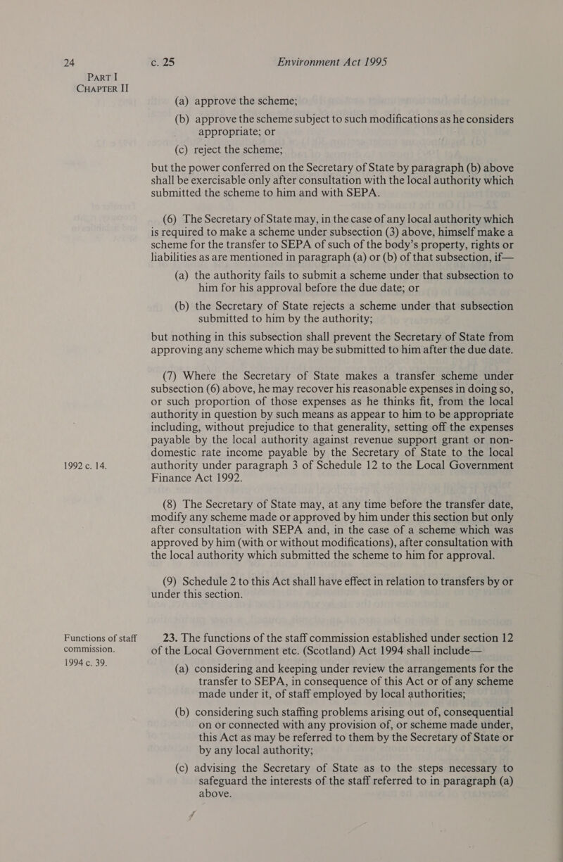 ParRT I CHAPTER II 1992 c. 14. Functions of staff commission. 1994 c. 39. (a) approve the scheme; (b) approve the scheme subject to such modifications as he considers appropriate; or ais (c) reject the scheme; but the power conferred on the Secretary of State by paragraph (b) above shall be exercisable only after consultation with the local authority which submitted the scheme to him and with SEPA. (6) The Secretary of State may, in the case of any local authority which is required to make a scheme under subsection (3) above, himself make a scheme for the transfer to SEPA of such of the body’s property, rights or liabilities as are mentioned in paragraph (a) or (b) of that subsection, if— (a) the authority fails to submit a scheme under that subsection to him for his approval before the due date; or (b) the Secretary of State rejects a scheme under that subsection submitted to him by the authority; but nothing in this subsection shall prevent the Secretary of State from approving any scheme which may be submitted to him after the due date. (7) Where the Secretary of State makes a transfer scheme under subsection (6) above, he may recover his reasonable expenses in doing so, or such proportion of those expenses as he thinks fit, from the local authority in question by such means as appear to him to be appropriate including, without prejudice to that generality, setting off the expenses payable by the local authority against revenue support grant or non- domestic rate income payable by the Secretary of State to the local authority under paragraph 3 of Schedule 12 to the Local Government Finance Act 1992. (8) The Secretary of State may, at any time before the transfer date, modify any scheme made or approved by him under this section but only after consultation with SEPA and, in the case of a scheme which was approved by him (with or without modifications), after consultation with the local authority which submitted the scheme to him for approval. (9) Schedule 2 to this Act shall have effect in relation to transfers by or under this section. 23. The functions of the staff commission established under section 12 of the Local Government etc. (Scotland) Act 1994 shall include— (a) considering and keeping under review the arrangements for the transfer to SEPA, in consequence of this Act or of any scheme made under it, of staff employed by local authorities; (b) considering such staffing problems arising out of, consequential on or connected with any provision of, or scheme made under, this Act as may be referred to them by the Secretary of State or by any local authority; (c) advising the Secretary of State as to the steps necessary to safeguard the interests of the staff referred to in paragraph (a) above.