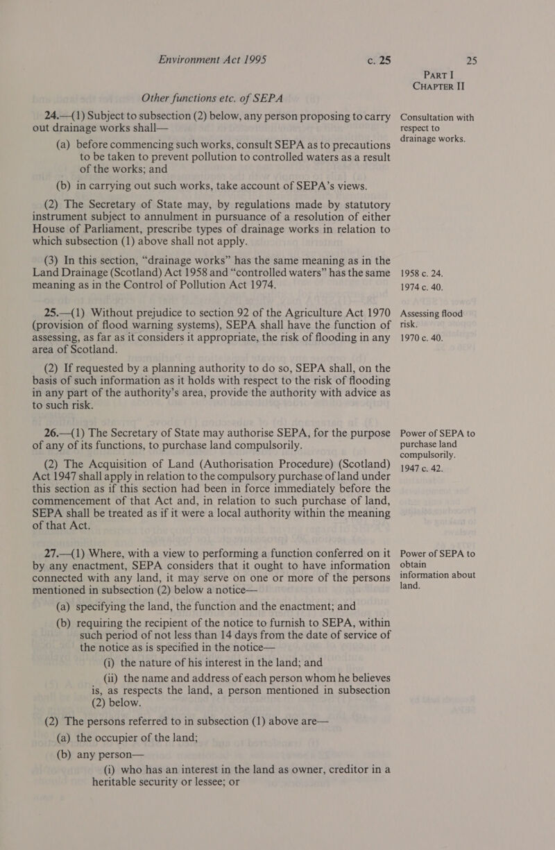 Other functions etc. of SEPA 24.—(1) Subject to subsection (2) below, any person proposing to carry out drainage works shall— (a) before commencing such works, consult SEPA as to precautions to be taken to prevent pollution to controlled waters as a result of the works; and (b) in carrying out such works, take account of SEPA’s views. (2) The Secretary of State may, by regulations made by statutory instrument subject to annulment in pursuance of a resolution of either House of Parliament, prescribe types of drainage works in relation to which subsection (1) above shall not apply. (3) In this section, “drainage works” has the same meaning as in the Land Drainage (Scotland) Act 1958 and “controlled waters” has the same meaning as in the Control of Pollution Act 1974. 25.—(1) Without prejudice to section 92 of the Agriculture Act 1970 (provision of flood warning systems), SEPA shall have the function of assessing, as far as it considers it appropriate, the risk of flooding in any area of Scotland. y (2) If requested by a planning authority to do so, SEPA shall, on the basis of such information as it holds with respect to the risk of flooding in any part of the authority’s area, provide the authority with advice as to such risk. 26.—(1) The Secretary of State may authorise SEPA, for the purpose of any of its functions, to purchase land compulsorily. (2) The Acquisition of Land (Authorisation Procedure) (Scotland) Act 1947 shall apply in relation to the compulsory purchase of land under this section as if this section had been in force immediately before the commencement of that Act and, in relation to such purchase of land, SEPA shall be treated as if it were a local authority within the meaning of that Act. 27.—(1) Where, with a view to performing a function conferred on it by any enactment, SEPA considers that it ought to have information connected with any land, it may serve on one or more of the persons mentioned in subsection (2) below a notice— (a) specifying the land, the function and the enactment; and (b) requiring the recipient of the notice to furnish to SEPA, within such period of not less than 14 days from the date of service of the notice as is specified in the notice— (i) the nature of his interest in the land; and (ii) the name and address of each person whom he believes is, as respects the land, a person mentioned in subsection (2) below. (2) The persons referred to 1n subsection (1) above are— (a) the occupier of the land; (b) any person— (i) who has an interest in the land as owner, creditor in a heritable security or lessee; or PART I CHAPTER IIT Consultation with respect to drainage works. 1958 c. 24. 1974 c. 40. Assessing flood risk. 1970 c. 40. Power of SEPA to purchase land compulsorily. 1947 c. 42. Power of SEPA to obtain information about land.