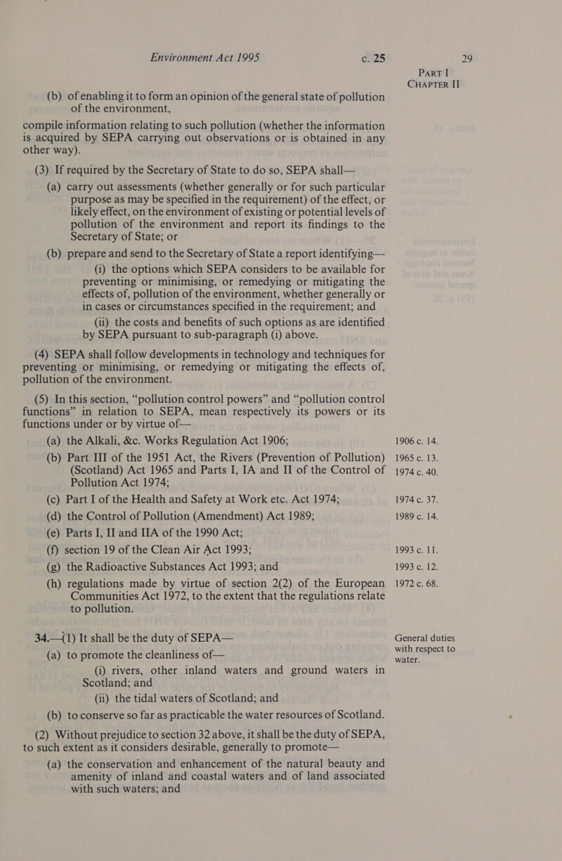 (b) of enabling it to form an opinion of the general state of pollution of the environment, compile information relating to such pollution (whether the information is acquired by SEPA carrying out observations or is obtained in any other way). (3) If required by the Secretary of State to do so, SEPA shall— (a) carry out assessments (whether generally or for such particular purpose as may be specified in the requirement) of the effect, or likely effect, on the environment of existing or potential levels of pollution of the environment and report its findings to the (b) prepare and send to the Secretary of State a report identifying— (1) the options which SEPA considers to be available for preventing or minimising, or remedying or mitigating the effects of, pollution of the environment, whether generally or in cases or circumstances specified in the requirement; and (ii) the costs and benefits of such options as are identified by SEPA pursuant to sub-paragraph (1) above. (4) SEPA shall follow developments in technology and techniques for preventing or minimising, or remedying or mitigating the effects of, pollution of the environment. (5) In this section, “pollution control powers” and “pollution control functions” in relation to SEPA, mean respectively its powers or its functions under or by virtue of— (a) the Alkali, &c. Works Regulation Act 1906; (b) Part III of the 1951 Act, the Rivers (Prevention of Pollution) (Scotland) Act 1965 and Parts I, IA and II of the Control of Pollution Act 1974; (c) Part I of the Health and Safety at Work etc. Act 1974; (d) the Control of Pollution (Amendment) Act 1989; (e) Parts I, IJ and IIA of the 1990 Act; (f) section 19 of the Clean Air Act 1993; (g) the Radioactive Substances Act 1993; and (h) regulations made by virtue of section 2(2) of the European Communities Act 1972, to the extent that the regulations relate to pollution. 34.—(1) It shall be the duty of SEPA— (a) to promote the cleanliness of— (i) rivers, other inland waters and ground waters in Scotland; and (b) to conserve so far as practicable the water resources of Scotland. (2) Without prejudice to section 32 above, it shall be the duty of SEPA, to such extent as it considers desirable, generally to promote— (a) the conservation and enhancement of the natural beauty and amenity of inland and coastal waters and of land associated with such waters; and 1906 c. 14. 1965°C.,13: 1974 c. 40. 1974 c. 37. 1989 c. 14. 1993 CAST. 1993. Chi2. 1972 c. 68. General duties with respect to water.