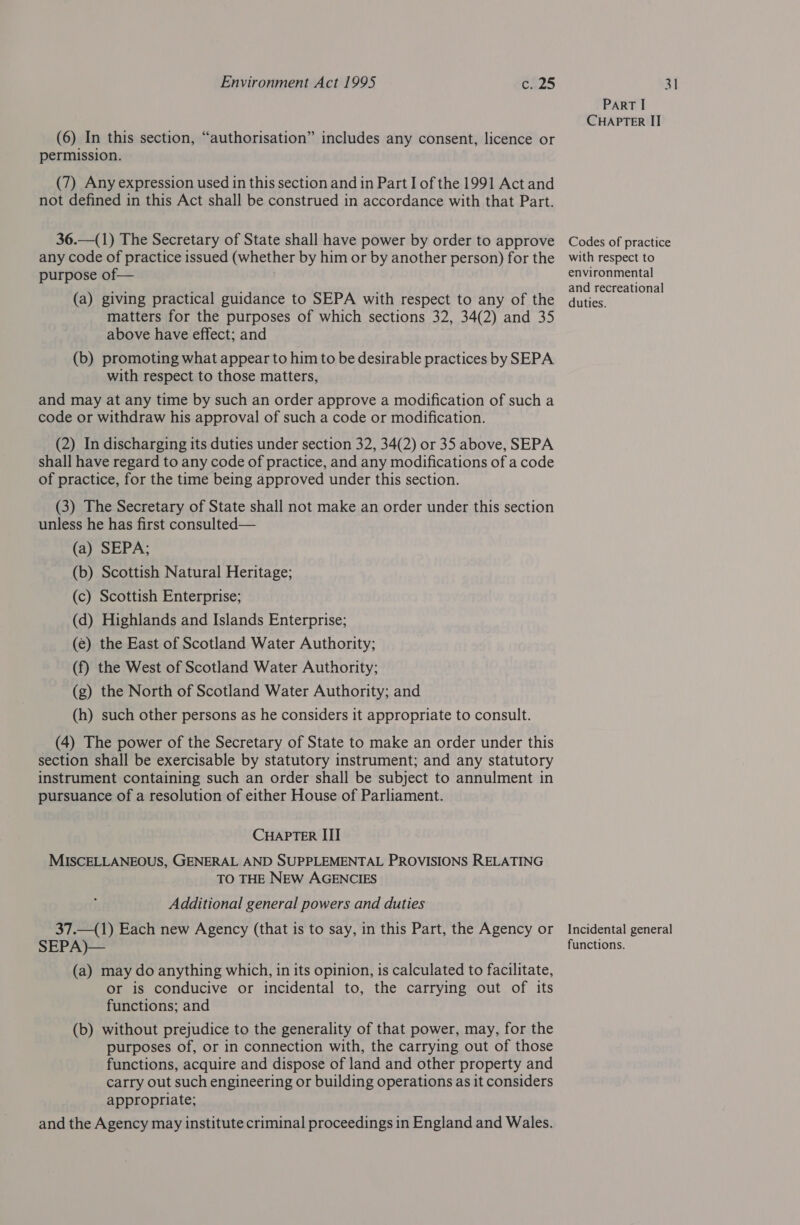 (6) In this section, “authorisation” includes any consent, licence or permission. (7) Any expression used in this section and in Part I of the 1991 Act and not defined in this Act shall be construed in accordance with that Part. 36.—(1) The Secretary of State shall have power by order to approve any code of practice issued (whether by him or by another person) for the purpose of— . (a) giving practical guidance to SEPA with respect to any of the matters for the purposes of which sections 32, 34(2) and 35 above have effect; and (b) promoting what appear to him to be desirable practices by SEPA with respect to those matters, and may at any time by such an order approve a modification of such a code or withdraw his approval of such a code or modification. (2) In discharging its duties under section 32, 34(2) or 35 above, SEPA shall have regard to any code of practice, and any modifications of a code of practice, for the time being approved under this section. (3) The Secretary of State shall not make an order under this section unless he has first consulted— (a) SEPA; (b) Scottish Natural Heritage; (c) Scottish Enterprise; (d) Highlands and Islands Enterprise; (e) the East of Scotland Water Authority; (f) the West of Scotland Water Authority; (g) the North of Scotland Water Authority; and (h) such other persons as he considers it appropriate to consult. (4) The power of the Secretary of State to make an order under this section shall be exercisable by statutory instrument; and any statutory instrument containing such an order shall be subject to annulment in pursuance of a resolution of either House of Parliament. CHAPTER III MISCELLANEOUS, GENERAL AND SUPPLEMENTAL PROVISIONS RELATING TO THE NEw AGENCIES Additional general powers and duties 37._(1) Each new Agency (that is to say, in this Part, the Agency or SEPA)— (a) may do anything which, in its opinion, is calculated to facilitate, or is conducive or incidental to, the carrying out of its functions; and (b) without prejudice to the generality of that power, may, for the purposes of, or in connection with, the carrying out of those functions, acquire and dispose of land and other property and carry out such engineering or building operations as it considers appropriate; and the Agency may institute criminal proceedings in England and Wales. ParT I CHAPTER IT Codes of practice with respect to environmental and recreational duties. Incidental general functions.