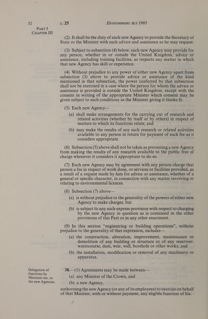 Part I CHAPTER III (2) It shall be the duty of each new Agency to provide the Secretary of State or the Minister with such advice and assistance as he may request. (3) Subject to subsection (4) below, each new Agency may provide for any person, whether in or outside the United Kingdom, advice or assistance, including training facilities, as respects any matter in which that new Agency has skill or experience. (4) Without prejudice to any power of either new Agency apart from subsection (3) above to provide advice or assistance of the kind mentioned in that subsection, the power conferred by that subsection shall not be exercised in a case where the person for whom the advice or assistance is provided is outside the United Kingdom, except with the consent in writing of the appropriate Minister which consent may be given subject to such conditions as the Minister giving it thinks fit. (5) Each new Agency— (a) shall make arrangements for the carrying out of research and related activities (whether by itself or by others) in respect of matters to which its functions relate; and (b) may make the results of any such research or related activities available to any person in return for payment of such fee as it considers appropriate. (6) Subsection (5) above shall not be taken as preventing a new Agency from making the results of any research available to the public free of charge whenever it considers it appropriate to do so. (7) Each new Agency may by agreement with any person charge that person a fee in respect of work done, or services or facilities provided, as a result of a request made by him for advice or assistance, whether of a general or specific character, in connection with any matter involving or relating to environmental licences. (8) Subsection (7) above— (a) is without prejudice to the generality of the powers of either new Agency to make charges; but (b) is subject to any such express provision with respect to charging by the new Agency in question as is contained in the other provisions of this Part or in any other enactment. (9) In this section “engineering or building operations”, without prejudice to the generality of that expression, includes— (a) the construction, alteration, improvement, maintenance or demolition of any building or structure or of any reservoir, watercourse, dam, weir, well, borehole or other works; and (b) the installation, modification or removal of any machinery or apparatus. Becesien of 38.—(1) Agreements may be made between— unctions b oe Manica = te (a) any Minister of the Crown, and the new Agencies. (b) a new Agency, authorising the new Agency (or any of its employees) to exercise on behalf of that Minister, with or without payment, any eligible function of his. 7 4