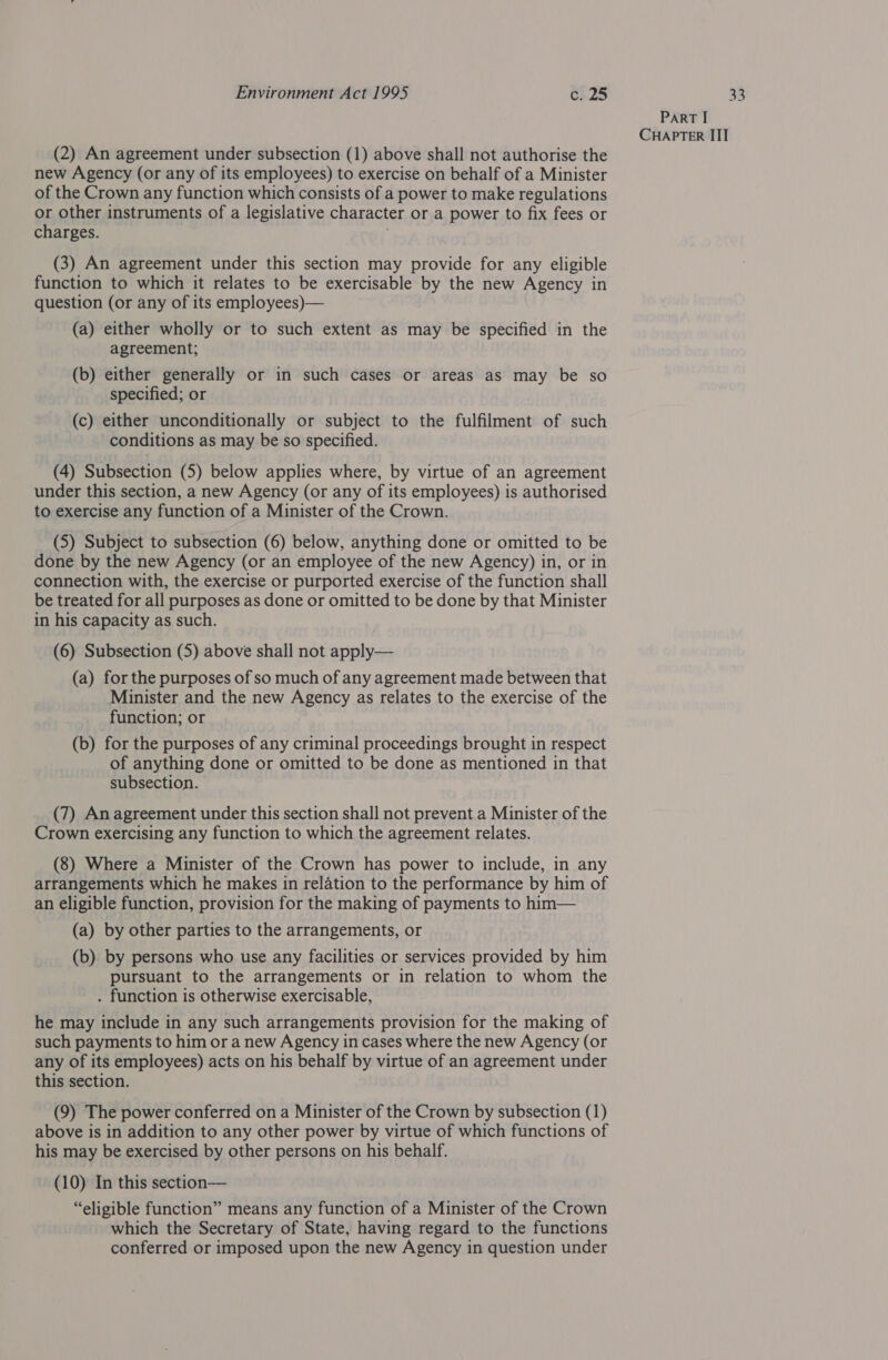 (2) An agreement under subsection (1) above shall not authorise the new Agency (or any of its employees) to exercise on behalf of a Minister of the Crown any function which consists of a power to make regulations or other instruments of a legislative character or a power to fix fees or charges. (3) An agreement under this section may provide for any eligible function to which it relates to be exercisable by the new Agency in question (or any of its employees)— (a) either wholly or to such extent as may be specified in the agreement; (b) either generally or in such cases or areas as may be so specified; or (c) either unconditionally or subject to the fulfilment of such conditions as may be so specified. (4) Subsection (5) below applies where, by virtue of an agreement under this section, a new Agency (or any of its employees) is authorised to exercise any function of a Minister of the Crown. (5) Subject to subsection (6) below, anything done or omitted to be done by the new Agency (or an employee of the new Agency) in, or in connection with, the exercise or purported exercise of the function shall be treated for all purposes as done or omitted to be done by that Minister in his capacity as such. (6) Subsection (5) above shall not apply— (a) for the purposes of so much of any agreement made between that Minister and the new Agency as relates to the exercise of the function; or (b) for the purposes of any criminal proceedings brought in respect of anything done or omitted to be done as mentioned in that subsection. (7) An agreement under this section shall not prevent a Minister of the Crown exercising any function to which the agreement relates. (8) Where a Minister of the Crown has power to include, in any arrangements which he makes in relation to the performance by him of an eligible function, provision for the making of payments to him— (a) by other parties to the arrangements, or (b) by persons who use any facilities or services provided by him pursuant to the arrangements or in relation to whom the . function is otherwise exercisable, he may include in any such arrangements provision for the making of such payments to him or a new Agency in cases where the new Agency (or any of its employees) acts on his behalf by virtue of an agreement under this section. (9) The power conferred on a Minister of the Crown by subsection (1) above is in addition to any other power by virtue of which functions of his may be exercised by other persons on his behalf. (10) In this section— “eligible function” means any function of a Minister of the Crown which the Secretary of State, having regard to the functions conferred or imposed upon the new Agency in question under PART I