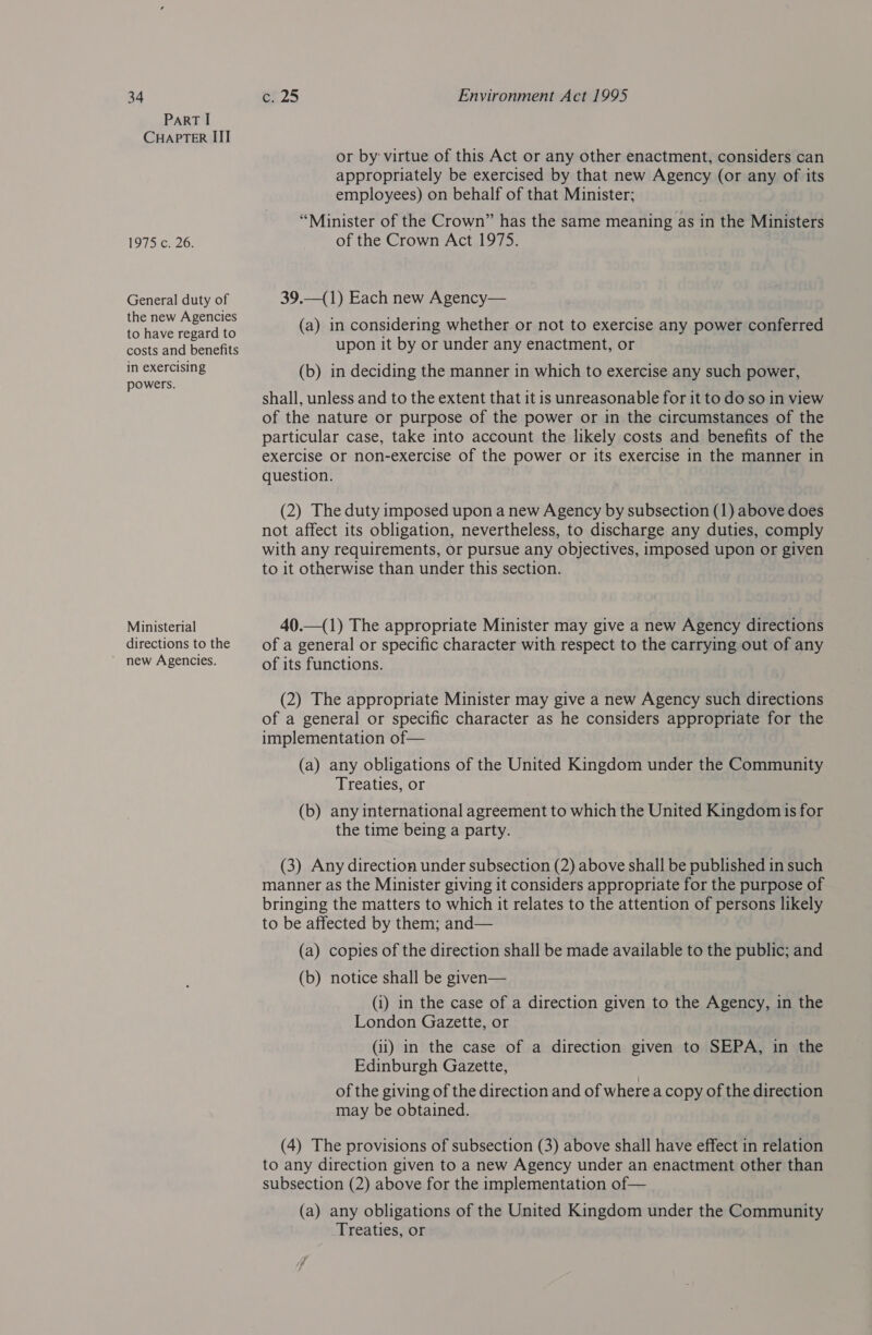 ParRT I CHAPTER III 1975 c. 26. General duty of the new Agencies to have regard to costs and benefits in exercising powers. Ministerial directions to the ~ new Agencies. or by: virtue of this Act or any other enactment, considers can appropriately be exercised by that new Agency (or any of its employees) on behalf of that Minister; “Minister of the Crown” has the same meaning as in the Ministers of the Crown Act 1975. 39.—(1) Each new Agency— (a) in considering whether or not to exercise any power conferred upon it by or under any enactment, or (b) in deciding the manner in which to exercise any such power, shall, unless and to the extent that it is unreasonable for it to do so in view of the nature or purpose of the power or in the circumstances of the particular case, take into account the likely costs and benefits of the exercise or non-exercise of the power or its exercise in the manner in question. (2) The duty imposed upon a new Agency by subsection (1) above does not affect its obligation, nevertheless, to discharge any duties, comply with any requirements, or pursue any objectives, imposed upon or given to it otherwise than under this section. 40.—(1) The appropriate Minister may give a new Agency directions of a general or specific character with respect to the carrying out of any of its functions. (2) The appropriate Minister may give a new Agency such directions of a general or specific character as he considers appropriate for the implementation of— (a) any obligations of the United Kingdom under the Community Treaties, or (b) any international agreement to which the United Kingdom is for the time being a party. (3) Any direction under subsection (2) above shall be published in such manner as the Minister giving it considers appropriate for the purpose of bringing the matters to which it relates to the attention of persons likely to be affected by them; and— (a) copies of the direction shall be made available to the public; and (b) notice shall be given— (i) in the case of a direction given to the Agency, in the London Gazette, or (ii) in the case of a direction given to SEPA, in the Edinburgh Gazette, of the giving of the direction and of where a copy of the direction may be obtained. (4) The provisions of subsection (3) above shall have effect in relation to any direction given to a new Agency under an enactment other than subsection (2) above for the implementation of— (a) any obligations of the United Kingdom under the Community Treaties, or