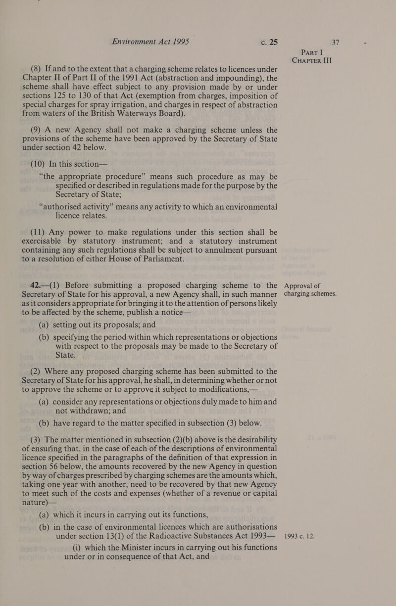 (8) If and to the extent that a charging scheme relates to licences under Chapter II of Part II of the 1991 Act (abstraction and impounding), the scheme shall have effect subject to any provision made by or under sections 125 to 130 of that Act (exemption from charges, imposition of special charges for spray irrigation, and charges in respect of abstraction from waters of the British Waterways Board). (9) A new Agency shall not make a charging scheme unless the provisions of the scheme have been approved by the Secretary of State under section 42 below. (10) In this section— “the appropriate procedure” means such procedure as may be specified or described in regulations made for the purpose by the Secretary of State; “authorised activity” means any activity to which an environmental licence relates. (11) Any power to make regulations under this section shall be exercisable by statutory instrument; and a statutory instrument containing any such regulations shall be subject to annulment pursuant to a resolution of either House of Parliament. 42.—(1) Before submitting a proposed charging scheme to the Secretary of State for his approval, a new Agency shall, in such manner as it considers appropriate for bringing it to the attention of persons likely to be affected by the scheme, publish a notice— (a) setting out its proposals; and (b) specifying the period within which representations or objections with respect to the proposals may be made to the Secretary of State. (2) Where any proposed charging scheme has been submitted to the Secretary of State for his approval, he shall, in determining whether or not to approve the scheme or to approve it subject to modifications,— (a) consider any representations or objections duly made to him and not withdrawn; and (b) have regard to the matter specified in subsection (3) below. (3) The matter mentioned in subsection (2)(b) above is the desirability of ensuring that, in the case of each of the descriptions of environmental licence specified in the paragraphs of the definition of that expression in section 56 below, the amounts recovered by the new Agency in question by way of charges prescribed by charging schemes are the amounts which, taking one year with another, need to be recovered by that new Agency to meet such of the costs and expenses (whether of a revenue or capital nature)— (a) which it incurs in carrying out its functions, (b) in the case of environmental licences which are authorisations (i) which the Minister incurs in carrying out his functions under or in consequence of that Act, and PART I CHAPTER III Approval of charging schemes.