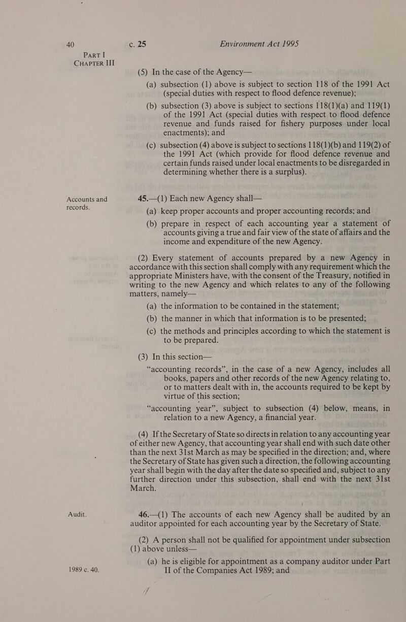 40 PART I CHAPTER III Accounts and records. Audit. ¢.25 Environment Act 1995 (5) In the case of the Agency— (a) subsection (1) above is subject to section 118 of the 1991 Act (special duties with respect to flood defence revenue); (b) subsection (3) above is subject to sections 118(1)(a) and 119(1) of the 1991 Act (special duties with respect to flood defence revenue and funds raised for fishery purposes under local enactments); and (c) subsection (4) above is subject to sections 118(1)(b) and 119(2) of the 1991 Act (which provide for flood defence revenue and certain funds raised under local enactments to be disregarded in determining whether there is a surplus). 45.—(1) Each new Agency shall— (a) keep proper accounts and proper accounting records; and (b) prepare in respect of each accounting year a statement of accounts giving a true and fair view of the state of affairs and the income and expenditure of the new Agency. (2) Every statement of accounts prepared by a new Agency in accordance with this section shall comply with any requirement which the appropriate Ministers have, with the consent of the Treasury, notified in writing to the new Agency and which relates to any of the following matters, namely— (a) the information to be contained in the statement; (b) the manner in which that information is to be presented; (c) the methods and principles according to which the statement is to be prepared. (3) In this section— “accounting records”, in the case of a new Agency, includes all books, papers and other records of the new Agency relating to, or to matters dealt with in, the accounts required to be kept by virtue of this section; “accounting year”, subject to subsection (4) below, means, in relation to a new Agency, a financial year. (4) Ifthe Secretary of State so directs in relation to any accounting year of either new Agency, that accounting year shall end with such date other than the next 31st March as may be specified in the direction; and, where the Secretary of State has given such a direction, the following accounting year shall begin with the day after the date so specified and, subject to any further direction under this subsection, shall end with the next 31st March. 46.—(1) The accounts of each new Agency shall be audited by an auditor appointed for each accounting year by the Secretary of State. (2) A person shall not be qualified for appointment under subsection (1) above unless— (a) he is eligible for appointment as a company auditor under Part