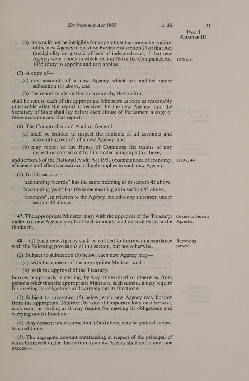 (b) he would not be ineligible for appointment as company auditor of the new Agency in question by virtue of section 27 of that Act (ineligibility on ground of lack of independence), if that new Agency were a body to which section 384 of the Companies Act 1985 (duty to appoint auditor) applies. (3) A copy of— (a) any accounts of a new Agency which are audited under subsection (1) above, and (b) the report made on those accounts by the auditor, shall be sent to each of the appropriate Ministers as soon as reasonably practicable after the report is received by the new Agency; and the Secretary of State shall lay before each House of Parliament a copy of those accounts and that report. (4) The Comptroller and Auditor General— (a) shall be entitled to inspect the contents of all accounts and accounting records of a new Agency; and (b) may report to the House of Commons the results of any inspection carried out by him under paragraph (a) above; and section 6 of the National Audit Act 1983 (examinations of economy, efficiency and effectiveness) accordingly applies to each new Agency. (5) In this section— “accounting records” has the same meaning as in section 45 above; “accounting year” has the same meaning as in section 45 above; “accounts”, in relation to the Agency, includes any statement under section 45 above. 47. The appropriate Minister may, with the approval of the Treasury, make to a new Agency grants of such amounts, and on such terms, as he thinks fit. 48.—(1) Each new Agency shall be entitled to borrow in accordance with the following provisions of this‘section, but not otherwise. (2) Subject to subsection (5) below, each new Agency may— (a) with the consent of the appropriate Minister, and (b) with the approval of the Treasury, borrow temporarily in sterling, by way of overdraft or otherwise, from persons other than the appropriate Ministers, such sums as it may require for meeting its obligations and carrying out its functions. (3) Subject to subsection (5) below, each new Agency may borrow from the appropriate Minister, by way of temporary loan or otherwise, such sums in sterling as it may require for meeting its obligations and carrying out its functions. (4) Any consent under subsection (2)(a) above may be granted subject to conditions. (5) The aggregate amount outstanding in respect of the principal of sums borrowed under this section by a new Agency shall not at any time exceed— PaRT I CHAPTER III 1985. ¢..6, 1983 c. 44. Grants to the new Agencies. Borrowing powers.