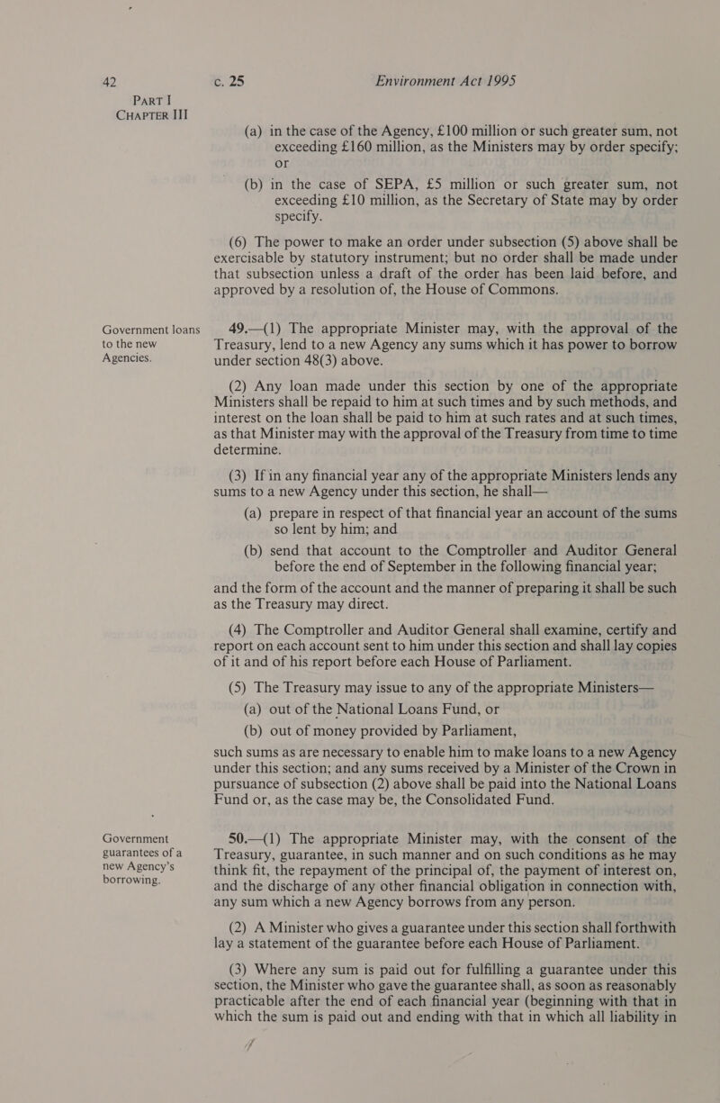 PaRT I CHAPTER III Government loans to the new Agencies. Government guarantees of a new Agency’s borrowing. (a) in the case of the Agency, £100 million or such greater sum, not exceeding £160 million, as the Ministers may by order specify; or (b) in the case of SEPA, £5 million or such greater sum, not exceeding £10 million, as the Secretary of State may by order specify. (6) The power to make an order under subsection (5) above shall be exercisable by statutory instrument; but no order shall be made under that subsection unless a draft of the order has been laid before, and approved by a resolution of, the House of Commons. 49.—(1) The appropriate Minister may, with the approval of the Treasury, lend to a new Agency any sums which it has power to borrow under section 48(3) above. (2) Any loan made under this section by one of the appropriate Ministers shall be repaid to him at such times and by such methods, and interest on the loan shall be paid to him at such rates and at such times, as that Minister may with the approval of the Treasury from time to time determine. (3) If in any financial year any of the appropriate Ministers lends any sums to a new Agency under this section, he shall— (a) prepare in respect of that financial year an account of the sums so lent by him; and (b) send that account to the Comptroller and Auditor General before the end of September in the following financial year; and the form of the account and the manner of preparing it shall be such as the Treasury may direct. (4) The Comptroller and Auditor General shall examine, certify and report on each account sent to him under this section and shall lay copies of it and of his report before each House of Parliament. (5) The Treasury may issue to any of the appropriate Ministers— (a) out of the National Loans Fund, or (b) out of money provided by Parliament, such sums as are necessary to enable him to make loans to a new Agency under this section; and any sums received by a Minister of the Crown in pursuance of subsection (2) above shall be paid into the National Loans Fund or, as the case may be, the Consolidated Fund. 50.—(1) The appropriate Minister may, with the consent of the Treasury, guarantee, in such manner and on such conditions as he may think fit, the repayment of the principal of, the payment of interest on, and the discharge of any other financial obligation in connection with, any sum which a new Agency borrows from any person. (2) A Minister who gives a guarantee under this section shall forthwith lay a statement of the guarantee before each House of Parliament. (3) Where any sum is paid out for fulfilling a guarantee under this section, the Minister who gave the guarantee shall, as soon as reasonably practicable after the end of each financial year (beginning with that in which the sum is paid out and ending with that in which all liability in 7 -