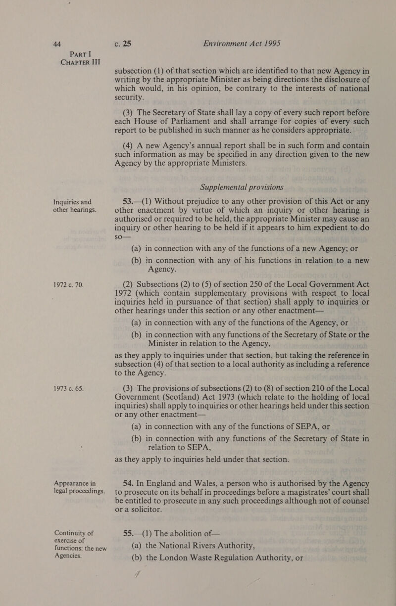 Ad ParT I CHAPTER III Inquiries and other hearings. [97235 70: 1973, c265: Appearance in legal proceedings. Continuity of exercise of functions: the new Agencies. c. 25 Environment Act 1995 subsection (1) of:that section which are identified to that new Agency in writing by the appropriate Minister as being directions the disclosure of which would, in his opinion, be contrary to the interests of national security. (3) The Secretary of State shall lay a copy of every such report before each House of Parliament and shall arrange for copies of every such report to be published in such manner as he considers appropriate. (4) A new Agency’s annual report shall be in such form and contain such information as may be specified in any direction given to the new Agency by the appropriate Ministers. Supplemental provisions 53.—(1) Without prejudice to any other provision of this Act or any other enactment by virtue of which an inquiry or other hearing is authorised or required to be held, the appropriate Minister may cause an inquiry or other hearing to be held if it appears to him expedient to do sO— (a) in connection with any of the functions of a new Agency; or (b) in connection with any of his functions in relation to a new Agency. (2) Subsections (2) to (5) of section 250 of the Local Government Act 1972 (which contain supplementary provisions with respect to local inquiries held in pursuance of that section) shall apply to inquiries or other hearings under this section or any other enactment— (a) in connection with any of the functions of the Agency, or (b) in connection with any functions of the Secretary of State or the Minister in relation to the Agency, as they apply to inquiries under that section, but taking the reference in subsection (4) of that section to a local authority as including a reference to the Agency. (3) The provisions of subsections (2) to (8) of section 210 of the Local Government (Scotland) Act 1973 (which relate to the holding of local inquiries) shall apply to inquiries or other hearings held under this section or any other enactment— (a) in connection with any of the functions of SEPA, or (b) in connection with any functions of the Secretary of State in relation to SEPA, as they apply to inquiries held under that section. 54. In England and Wales, a person who is authorised by the Agency to prosecute on its behalf in proceedings before a magistrates’ court shall be entitled to prosecute in any such proceedings although not of counsel or a solicitor. 55.—(1) The abolition of— (a) the National Rivers Authority, (b) the London Waste Regulation Authority, or