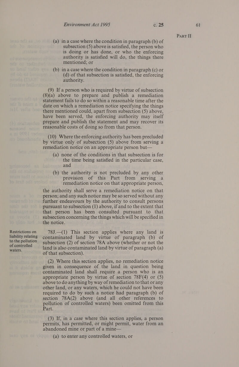 Restrictions on liability relating to the pollution of controlled waters. (a) in a case where the condition in paragraph (b) of subsection (5) above is satisfied, the person who is doing or has done, or who the enforcing authority is satisfied will do, the things there mentioned; or (b) ina case where the condition in paragraph (c) or (d) of that subsection is satisfied, the enforcing (9) If a person who is required by virtue of subsection (8)(a) above to prepare and publish a remediation statement fails to do so within a reasonable time after the date on which a remediation notice specifying the things there mentioned could, apart from subsection (5) above, have been served, the enforcing authority may itself prepare and publish the statement and may recover its reasonable costs of doing so from that person. (10) Where the enforcing authority has been precluded by virtue only of subsection (5) above from serving a remediation notice on an appropriate person but— (a) none of the conditions in that subsection is for the time being satisfied in the particular case, and (b) the authority is not precluded by any other provision of this Part from serving a remediation notice on that appropriate person, the authority shall serve a remediation notice on that person; and any such notice may be so served without any further endeavours by the authority to consult persons pursuant to subsection (1) above, if and to the extent that that person has been consulted pursuant to that subsection concerning the things which will be specified in the notice. 78J.—(1) This section applies where any land is contaminated land by virtue of paragraph (b) of subsection (2) of section 78A above (whether or not the land is also contaminated land by virtue of paragraph (a) of that subsection). (2) Where this section applies, no remediation notice given in consequence of the land in question being contaminated land shall require a person who is an appropriate person by virtue of section 78F(4) or (5) above to do anything by way of remediation to that or any other land, or any waters, which he could not have been required to do by such a notice had paragraph (b) of section 78A(2) above (and all other references to pollution of controlled waters) been omitted from this Part. (3) If, in a case where this section applies, a person permits, has permitted, or might permit, water from an abandoned mine or part of a mine— (a) to enter any controlled waters, or