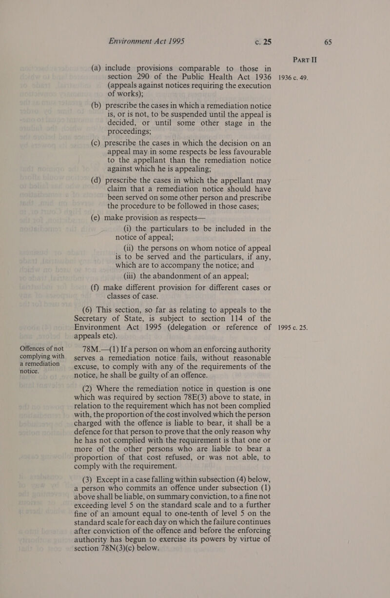 Offences of not complying with (a) include provisions comparable to those in (appeals against notices requiring the execution of works); is, Or 1s not, to be suspended until the appeal is decided, or until some other stage in the proceedings; (c) prescribe the cases in which the decision on an appeal may in some respects be less favourable to the appellant than the remediation notice against which he is appealing; (d) prescribe the cases in which the appellant may claim that a remediation notice should have been served on some other person and prescribe the procedure to be followed in those cases; (e) make provision as respects— (i) the particulars to be included in the notice of appeal; (i1) the persons on whom notice of appeal is to be served and the particulars, if any, which are to accompany the notice; and (iii) the abandonment of an appeal; (f) make different provision for different cases or classes of case. (6) This section, so far as relating to appeals to the Secretary of State, is subject to section 114 of the appeals etc). 78M .—(1) If a person on whom an enforcing authority serves a remediation notice fails, without reasonable excuse, to comply with any of the requirements of the notice, he shall be guilty of an offence. (2) Where the remediation notice in question is one which was required by section 78E(3) above to state, in relation to the requirement which has not been complied with, the proportion of the cost involved which the person charged with the offence is liable to bear, it shall be a defence for that person to prove that the only reason why he has not complied with the requirement is that one or more of the other persons who are liable to bear a proportion of that cost refused, or was not able, to comply with the requirement. (3) Except in a case falling within subsection (4) below, a person who commits an offence under subsection (1) above shall be liable, on summary conviction, to a fine not exceeding level 5 on the standard scale and to a further fine of an amount equal to one-tenth of level 5 on the standard scale for each day on which the failure continues after conviction of the offence and before the enforcing authority has begun to exercise its powers by virtue of section 78N(3)(c) below.