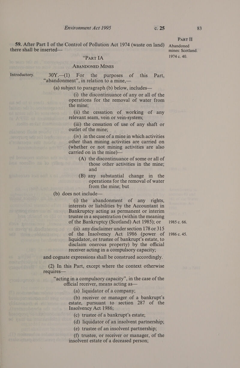 ParRT II 59. After Part I of the Control of Pollution Act 1974 (waste on land) Abandoned there shall be inserted— mines: Scotland. ABANDONED MINES Introductory. 30Y.—(1) For the purposes of this Part, “abandonment”, in relation to a mine,— (a) subject to paragraph (b) below, includes— (i) the discontinuance of any or all of the operations for the removal of water from the mine; (ii) the cessation of working of any relevant seam, vein or vein-system; (iii) the cessation of use of any shaft or outlet of the mine; (iv) in the case of a mine in which activities other than mining activities are carried on (whether or not mining activities are also carried on in the mine)— (A) the discontinuance of some or all of those other activities in the mine; and (B) any substantial change in the operations for the removal of water from the mine; but (b) does not include— (i) the abandonment of any rights, interests or liabilities by the Accountant in Bankruptcy acting as permanent or interim trustee in a sequestration (within the meaning of the Bankruptcy (Scotland) Act 1985); or = 1985. 66. (ii) any disclaimer under section 178 or 315 of the Insolvency Act 1986 (power of 1986c. 45. liquidator, or trustee of bankrupt’s estate, to disclaim onerous property) by the official receiver acting in a compulsory capacity; and cognate expressions shall be construed accordingly. (2) In this Part, except where the context otherwise requires— “acting in a compulsory capacity”, in the case of the official receiver, means acting as— (a) liquidator of a company; (b) receiver or manager of a bankrupt’s estate, pursuant to section 287 of the Insolvency Act 1986; (c) trustee of a bankrupt’s estate; (d) liquidator of an insolvent partnership; (e) trustee of an insolvent partnership; (f) trustee, or receiver or manager, of the insolvent estate of a deceased person;