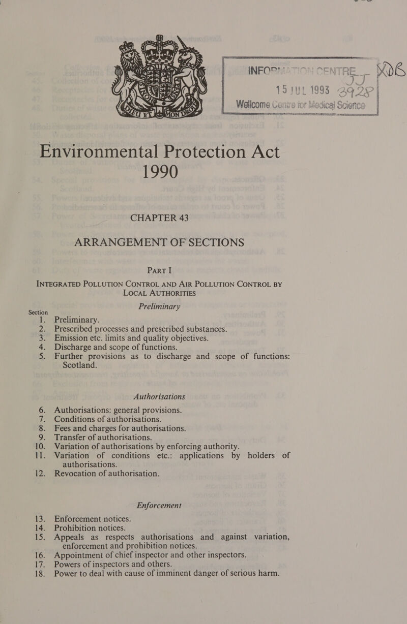  q J VI —— | V9 JUL 1393 ga2e) Wellcome Corie tor Mosica al Soionc PSE OPEL TOY LDA ORIN 25 ETERS ei a?  Environmental Protection Act 1990 CHAPTER 43 ARRANGEMENT OF SECTIONS ParRT I INTEGRATED POLLUTION CONTROL AND AIR POLLUTION CONTROL BY LOCAL AUTHORITIES Preliminary Section Preliminary. Prescribed processes and prescribed substances. Emission etc. limits and quality objectives. Discharge and scope of functions. Further provisions as to discharge and scope of functions: Scotland. ee Authorisations Authorisations: general provisions. Conditions of authorisations. Fees and charges for authorisations. Transfer of authorisations. Variation of authorisations by enforcing authority. Variation of conditions etc.: applications by holders of authorisations. 12. Revocation of authorisation. ath ees pe hae Ne — a) Enforcement 13. Enforcement notices. 14. Prohibition notices. 15. Appeals as respects authorisations and against variation, enforcement and prohibition notices. 16. Appointment of chief inspector and other inspectors. 17. Powers of inspectors and others. 18. Power to deal with cause of imminent danger of serious harm.