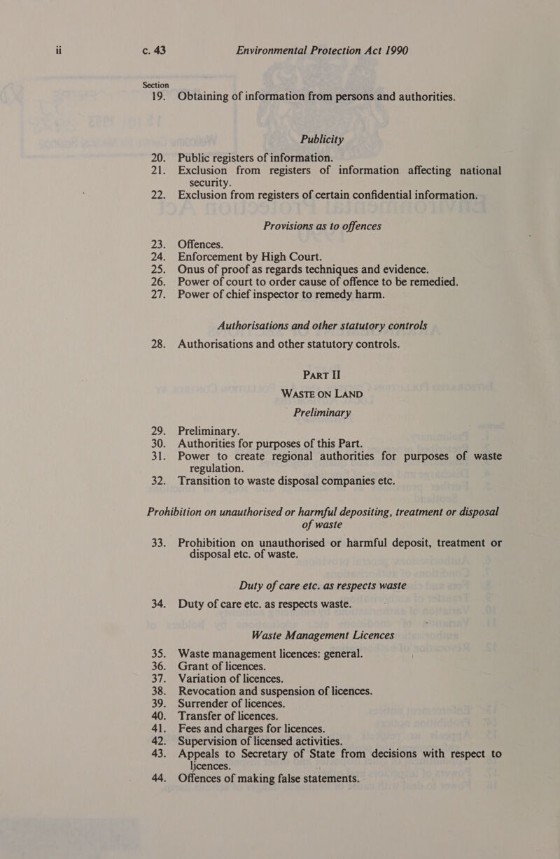 Section 19. 20. 21. Pips ao 24. 2: 26. Pap 28. 29. 30. 31: SP Obtaining of information from persons and authorities. Publicity Public registers of information. Exclusion from registers of information affecting national security. Exclusion from registers of certain confidential information. Provisions as to offences Offences. Enforcement by High Court. Onus of proof as regards techniques and evidence. Power of court to order cause of offence to be remedied. Power of chief inspector to remedy harm. Authorisations and other statutory controls Authorisations and other statutory controls. Part II WASTE ON LAND Preliminary Preliminary. Authorities for purposes of this Part. Power to create regional authorities for purposes of waste regulation. | Transition to waste disposal companies etc. 33. 34. 3); 36. 37. 38. 39. 41. 42. 43. of waste Prohibition on unauthorised or harmful deposit, treatment or disposal etc. of waste. Duty of care etc. as respects waste Duty of care etc. as respects waste. Waste Management Licences Waste management licences: general. Grant of licences. Variation of licences. Revocation and suspension of licences. Surrender of licences. Transfer of licences. Fees and charges for licences. Supervision of licensed activities. Appeals to Secretary of State from decisions with respect to licences. Offences of making false statements.