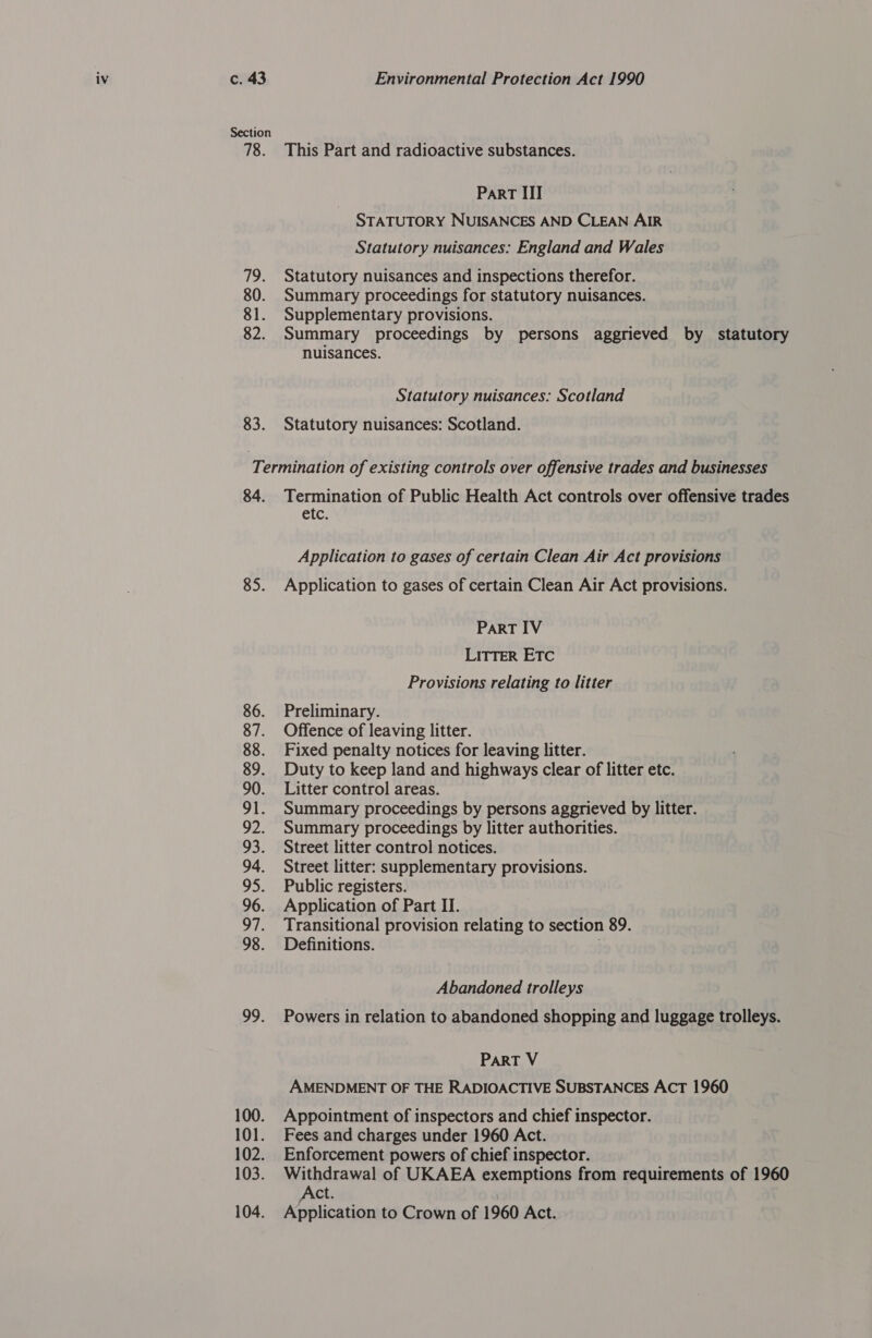 Section 78. ihe 80. 81. 82. 83. This Part and radioactive substances. Part III STATUTORY NUISANCES AND CLEAN AIR Statutory nuisances: England and Wales Statutory nuisances and inspections therefor. Summary proceedings for statutory nuisances. Supplementary provisions. Summary proceedings by persons aggrieved by statutory nuisances. Statutory nuisances: Scotland Statutory nuisances: Scotland. 84. 85. 86. 87. 88. 89. 90. or. OZ: 3: 94. pe 96. a7. 98. o9: 100. 101. 102. 103. 104. Termination of Public Health Act controls over offensive trades etc. Application to gases of certain Clean Air Act provisions Application to gases of certain Clean Air Act provisions. ParRT IV LITTER ETC Provisions relating to litter Preliminary. Offence of leaving litter. Fixed penalty notices for leaving litter. Duty to keep land and highways clear of litter etc. Litter control areas. Summary proceedings by persons aggrieved by litter. Summary proceedings by litter authorities. Street litter control notices. Street litter: supplementary provisions. Public registers. Application of Part II. Transitional provision relating to section 89. Definitions. i Abandoned trolleys Powers in relation to abandoned shopping and luggage trolleys. PART V AMENDMENT OF THE RADIOACTIVE SUBSTANCES ACT 1960 Appointment of inspectors and chief inspector. Fees and charges under 1960 Act. Enforcement powers of chief inspector. Withdrawal of UKAEA exemptions from requirements of 1960 Act. Application to Crown of 1960 Act.