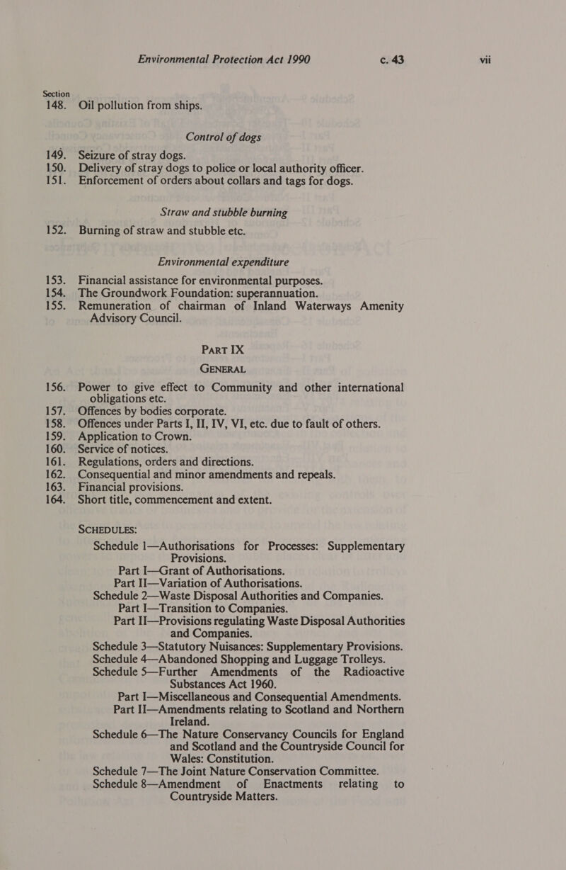 148. 149. 150. 151. 152. 153; 154. 13D; 156. 157: 158. 159. 160. 161. 162. 163. 164. Environmental Protection Act 1990 c. 43 vii Oil pollution from ships. Control of dogs Seizure of stray dogs. Delivery of stray dogs to police or local authority officer. Enforcement of orders about collars and tags for dogs. Straw and stubble burning Burning of straw and stubble etc. Environmental expenditure Financial assistance for environmental purposes. The Groundwork Foundation: superannuation. Remuneration of chairman of Inland Waterways Amenity Advisory Council. PART IX GENERAL Power to give effect to Community and other international obligations etc. Offences by bodies corporate. Offences under Parts I, II, IV, VI, etc. due to fault of others. Application to Crown. Service of notices. Regulations, orders and directions. Consequential and minor amendments and repeals. Financial provisions. Short title, commencement and extent. SCHEDULES: Schedule 1—Authorisations for Processes: Supplementary Provisions. Part I—Grant of Authorisations. Part II—Variation of Authorisations. Schedule 2—Waste Disposal Authorities and Companies. Part I—Transition to Companies. Part II—Provisions regulating Waste Disposal Authorities and Companies. Schedule 3—Statutory Nuisances: Supplementary Provisions. Schedule 4—Abandoned Shopping and Luggage Trolleys. Schedule 5—Further Amendments of the Radioactive Substances Act 1960. . Part I—Miscellaneous and Consequential Amendments. Part 1I—Amendments relating to Scotland and Northern Ireland. Schedule 6—The Nature Conservancy Councils for England and Scotland and the Countryside Council for Wales: Constitution. Schedule 7—The Joint Nature Conservation Committee. Schedule 8—Amendment of Enactments_ relating to Countryside Matters.